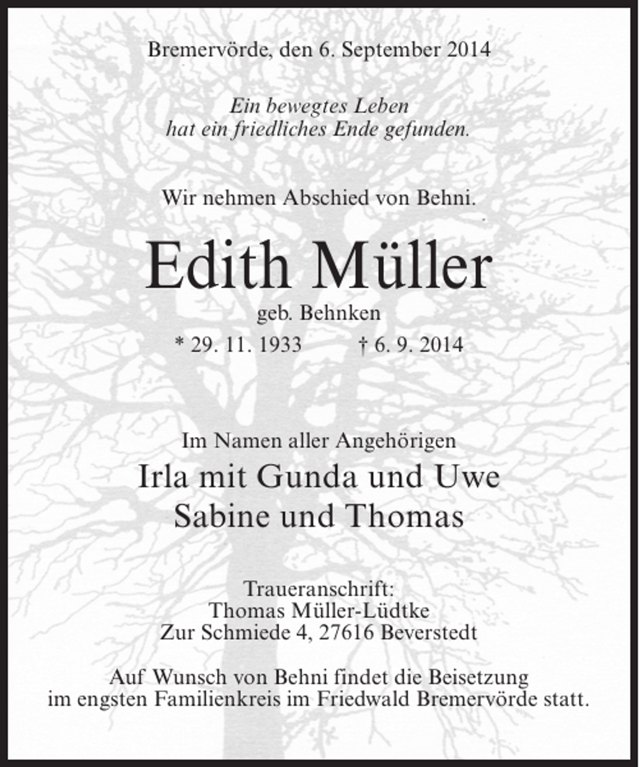 <p>Bremervörde, den 6. September 2014<br />Ein bewegtes Leben<br />hat ein friedliches Ende gefunden.<br />Wir nehmen Abschied von Behni.</p><p>Edith Müller<br />geb. Behnken<br />* 29. 11. 1933 † 6. 9. 2014</p><p>Im Namen aller Angehörigen</p><p>Irla mit Gunda und Uwe<br />Sabine und Thomas<br />Traueranschrift:<br />Thomas Müller-Lüdtke<br />Zur Schmiede 4, 27616 Beverstedt<br />Auf Wunsch von Behni findet die Beisetzung<br />im engsten Familienkreis im Friedwald Bremervörde statt.</p>