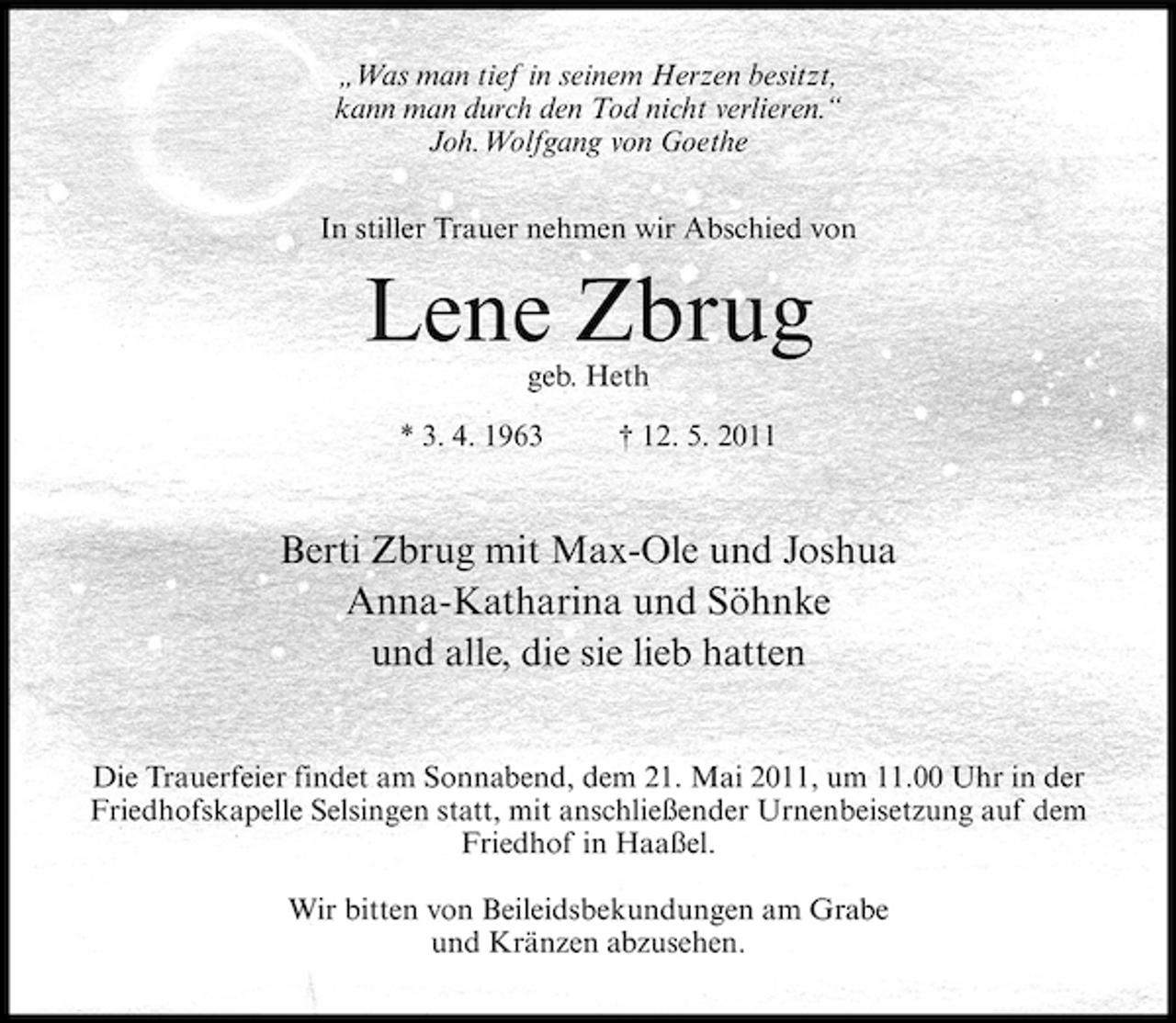 <p>„Was man tief in seinem Herzen besitzt, kann man durch den Tod nicht verlieren.“ Joh.Wolfgang von Goethe In stiller Trauer nehmen wir Abschied von</p><p>Lene Zbrug<br />geb. Heth * 3. 4. 1963 † 12. 5. 2011</p><p>Berti Zbrug mit Max-Ole und Joshua Anna-Katharina und Söhnke und alle, die sie lieb hatten<br />Die Trauerfeier findet am Sonnabend, dem 21. Mai 2011, um 11.00 Uhr in der Friedhofskapelle Selsingen statt, mit anschließender Urnenbeisetzung auf dem Friedhof in Haaßel. Wir bitten von Beileidsbekundungen am Grabe und Kränzen abzusehen.</p>