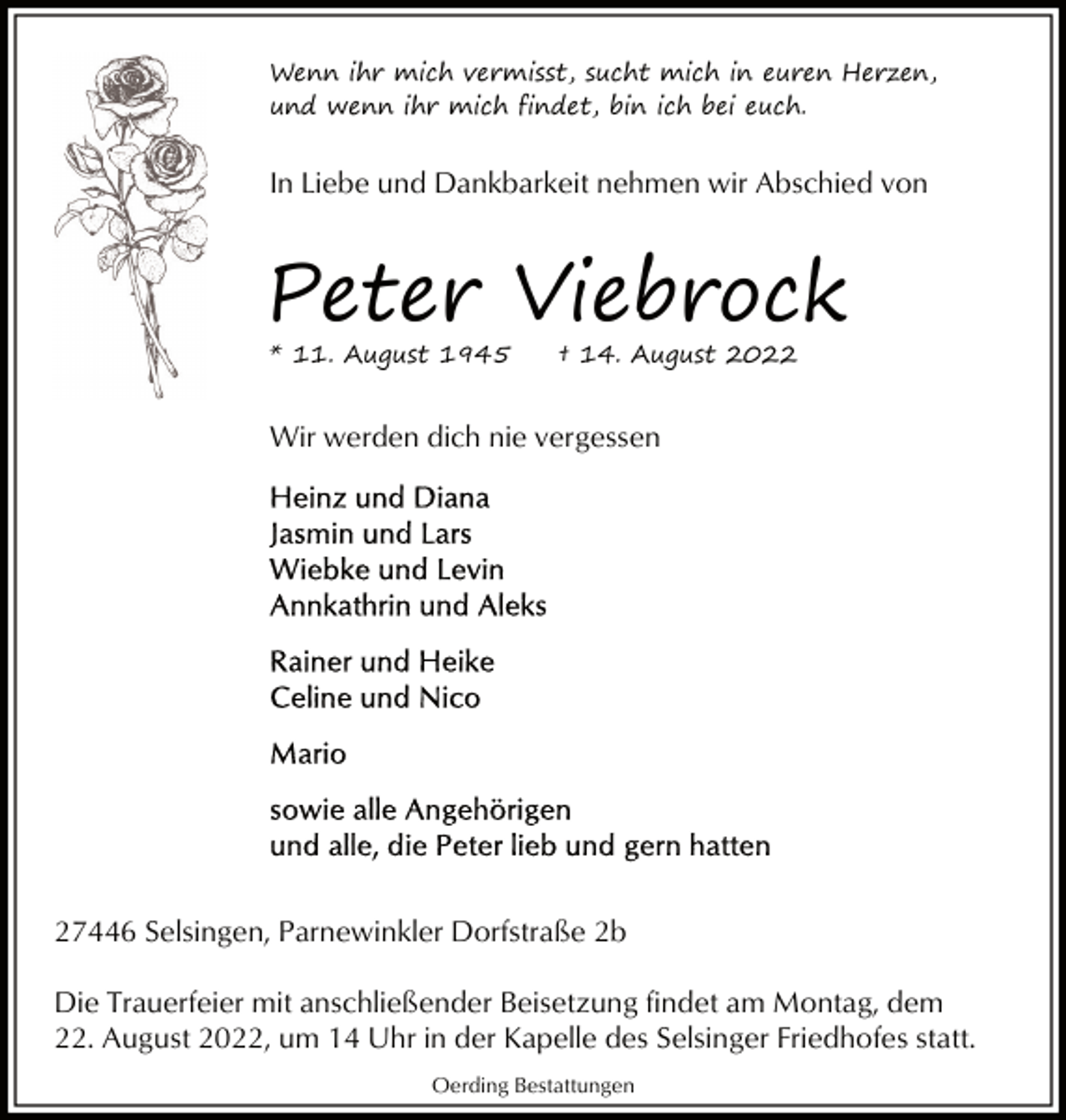 <p>Wenn ihr mich vermisst, sucht mich in euren Herzen,<br />und wenn ihr mich findet, bin ich bei euch.</p><p>In Liebe und Dankbarkeit nehmen wir Abschied von</p><p>Peter Viebrock<br />* 11. August 1945</p><p>† 14. August 2022</p><p>Wir werden dich nie vergessen</p><p>27446 Selsingen, Parnewinkler Dorfstraße 2b<br />Die Trauerfeier mit anschließender Beisetzung findet am Montag, dem<br />22. August 2022, um 14 Uhr in der Kapelle des Selsinger Friedhofes statt.<br />Oerding Bestattungen</p>