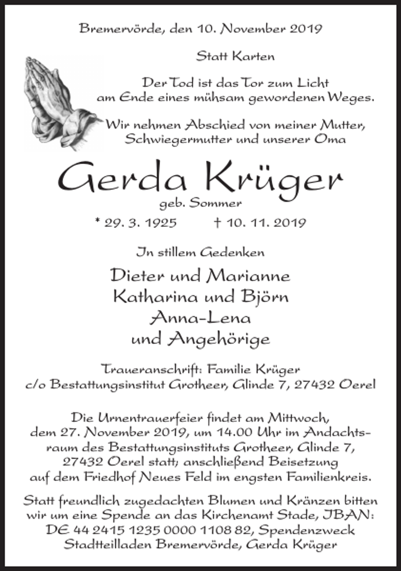 <p>Bremervörde, den 10. November 2019<br />Statt Karten<br />Der Tod ist das Tor zum Licht<br />am Ende eines mühsam gewordenen Weges.<br />Wir nehmen Abschied von meiner Mutter,<br />Schwiegermutter und unserer Oma</p><p>Gerda Krüger<br />geb. Sommer<br />* 29. 3. 1925 † 10. 11. 2019<br />In stillem Gedenken</p><p>Dieter und Marianne<br />Katharina und Björn<br />Anna-Lena<br />und Angehörige<br />Traueranschrift: Familie Krüger<br />c/o Bestattungsinstitut Grotheer, Glinde 7, 27432 Oerel<br />Die Urnentrauerfeier findet am Mittwoch,<br />dem 27. November 2019, um 14.00 Uhr im Andachtsraum des Bestattungsinstituts Grotheer, Glinde 7,<br />27432 Oerel statt; anschließend Beisetzung<br />auf dem Friedhof Neues Feld im engsten Familienkreis.<br />Statt freundlich zugedachten Blumen und Kränzen bitten<br />wir um eine Spende an das Kirchenamt Stade, IBAN:<br />DE 44 2415 1235 0000 1102, Spendenzweck<br />Stadtteilladen Bremervörde, Gerda Krüger</p>