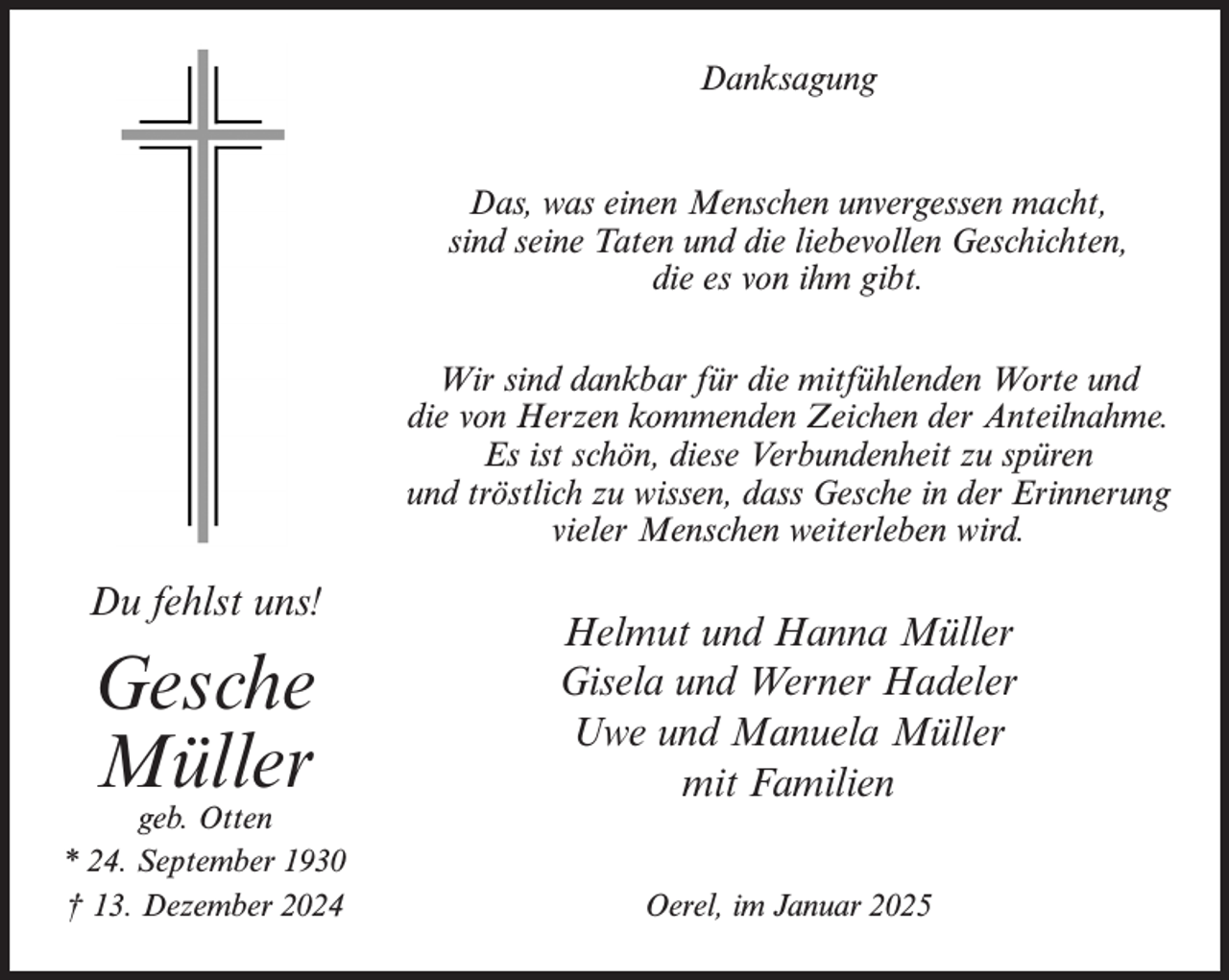 <p>Danksagung<br />Das, was einen Menschen unvergessen macht,<br />sind seine Taten und die liebevollen Geschichten,<br />die es von ihm gibt.<br />Wir sind dankbar für die mitfühlenden Worte und<br />die von Herzen kommenden Zeichen der Anteilnahme.<br />Es ist schön, diese Verbundenheit zu spüren<br />und tröstlich zu wissen, dass Gesche in der Erinnerung<br />vieler Menschen weiterleben wird.</p><p>Du fehlst uns!</p><p>Gesche<br />Müller</p><p>geb. Otten<br />* 24. September 1930<br />† 13. Dezember 2024</p><p>Helmut und Hanna Müller<br />Gisela und Werner Hadeler<br />Uwe und Manuela Müller<br />mit Familien<br />Oerel, im Januar 2025</p>