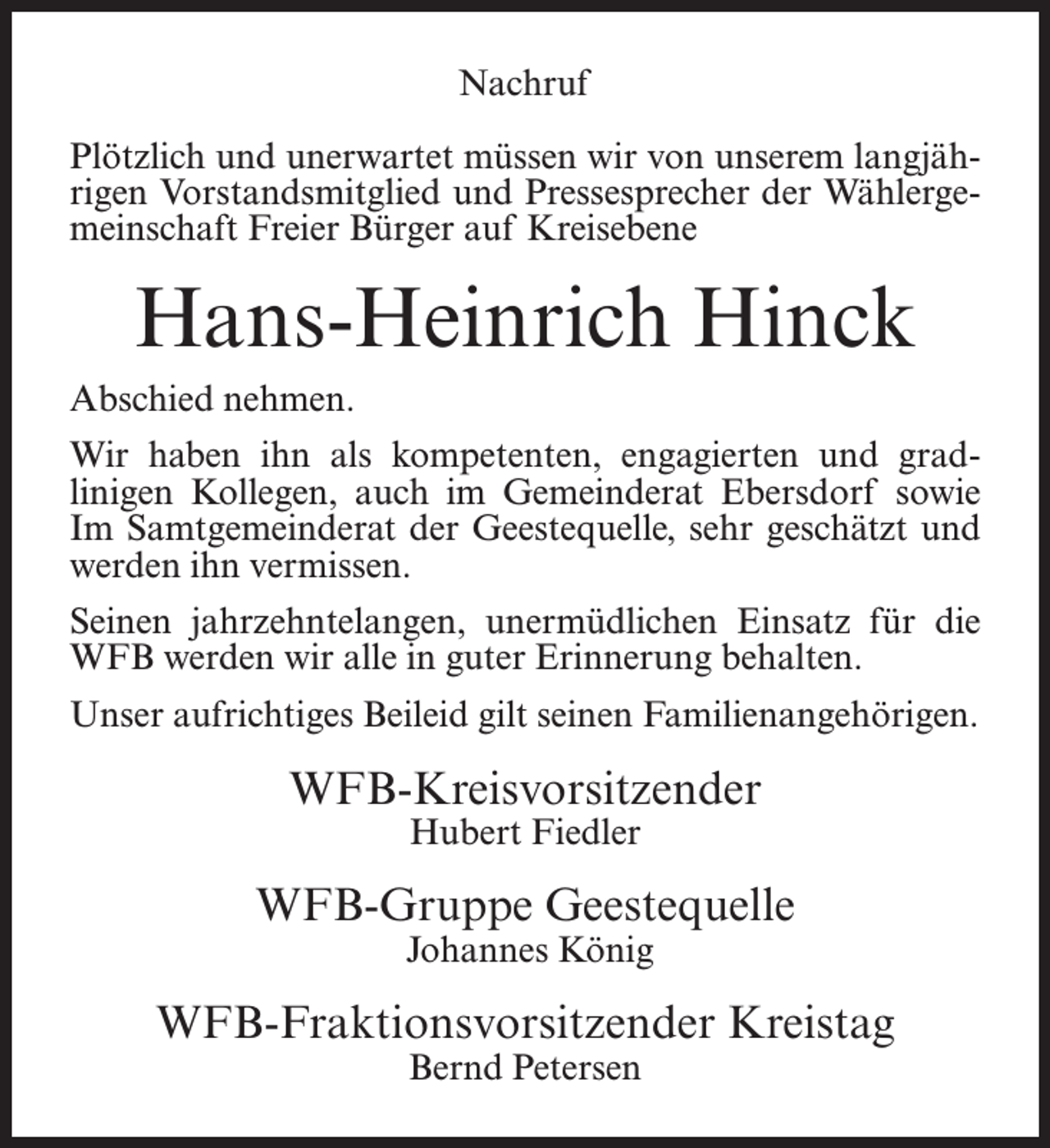<p>Nachruf<br />Plötzlich und unerwartet müssen wir von unserem langjährigen Vorstandsmitglied und Pressesprecher der Wählergemeinschaft Freier Bürger auf Kreisebene</p><p>Hans-Heinrich Hinck<br />Abschied nehmen.<br />Wir haben ihn als kompetenten, engagierten und gradlinigen Kollegen, auch im Gemeinderat Ebersdorf sowie<br />Im Samtgemeinderat der Geestequelle, sehr geschätzt und<br />werden ihn vermissen.<br />Seinen jahrzehntelangen, unermüdlichen Einsatz für die<br />WFB werden wir alle in guter Erinnerung behalten.<br />Unser aufrichtiges Beileid gilt seinen Familienangehörigen.</p><p>WFB-Kreisvorsitzender<br />Hubert Fiedler</p><p>WFB-Gruppe Geestequelle<br />Johannes König</p><p>WFB-Fraktionsvorsitzender Kreistag<br />Bernd Petersen</p>