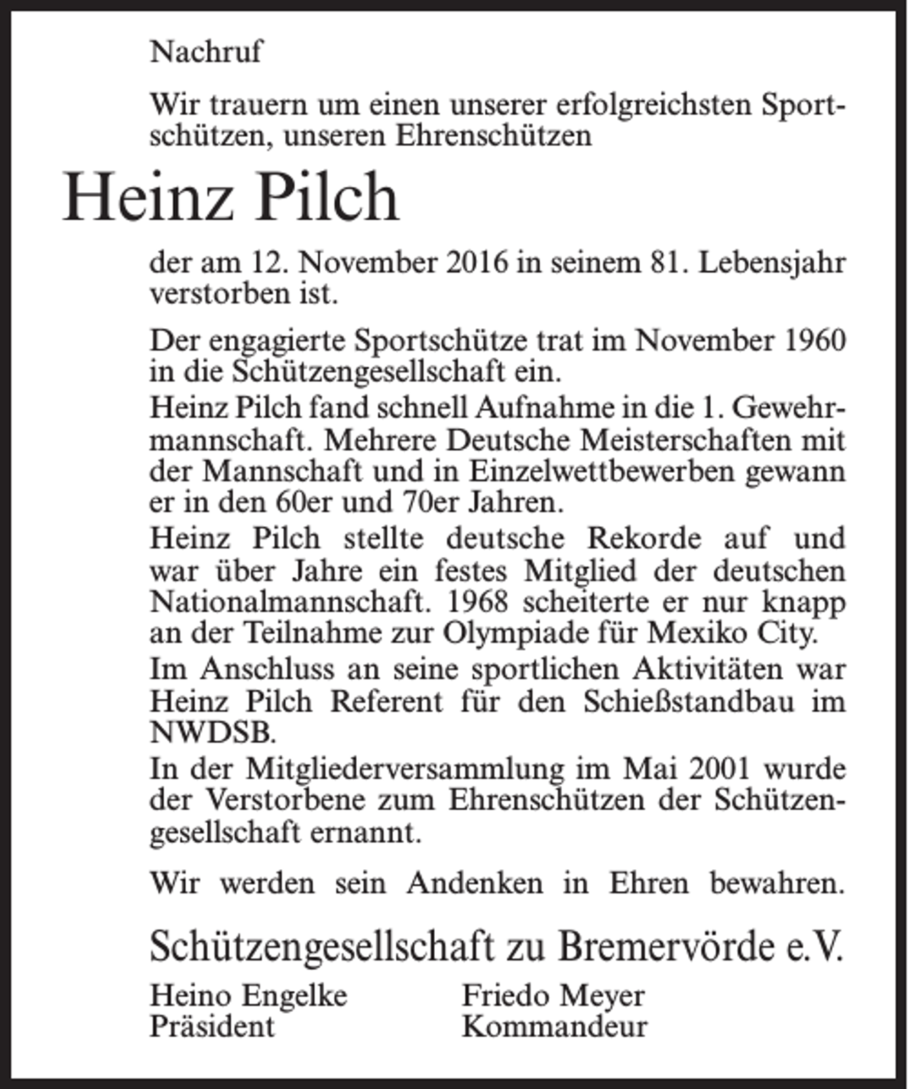 <p>Nachruf<br />Wir trauern um einen unserer erfolgreichsten Sportschützen, unseren Ehrenschützen</p><p>Heinz Pilch<br />der am 12. November 2016 in seinem 81. Lebensjahr<br />verstorben ist.<br />Der engagierte Sportschütze trat im November 1960<br />in die Schützengesellschaft ein.<br />Heinz Pilch fand schnell Aufnahme in die 1. Gewehrmannschaft. Mehrere Deutsche Meisterschaften mit<br />der Mannschaft und in Einzelwettbewerben gewann<br />er in den 60er und 70er Jahren.<br />Heinz Pilch stellte deutsche Rekorde auf und<br />war über Jahre ein festes Mitglied der deutschen<br />Nationalmannschaft. 1968 scheiterte er nur knapp<br />an der Teilnahme zur Olympiade für Mexiko City.<br />Im Anschluss an seine sportlichen Aktivitäten war<br />Heinz Pilch Referent für den Schießstandbau im<br />NWDSB.<br />In der Mitgliederversammlung im Mai 2001 wurde<br />der Verstorbene zum Ehrenschützen der Schützengesellschaft ernannt.<br />Wir werden sein Andenken in Ehren bewahren.</p><p>Schützengesellschaft zu Bremervörde e.V.<br />Heino Engelke<br />Präsident</p><p>Friedo Meyer<br />Kommandeur</p>