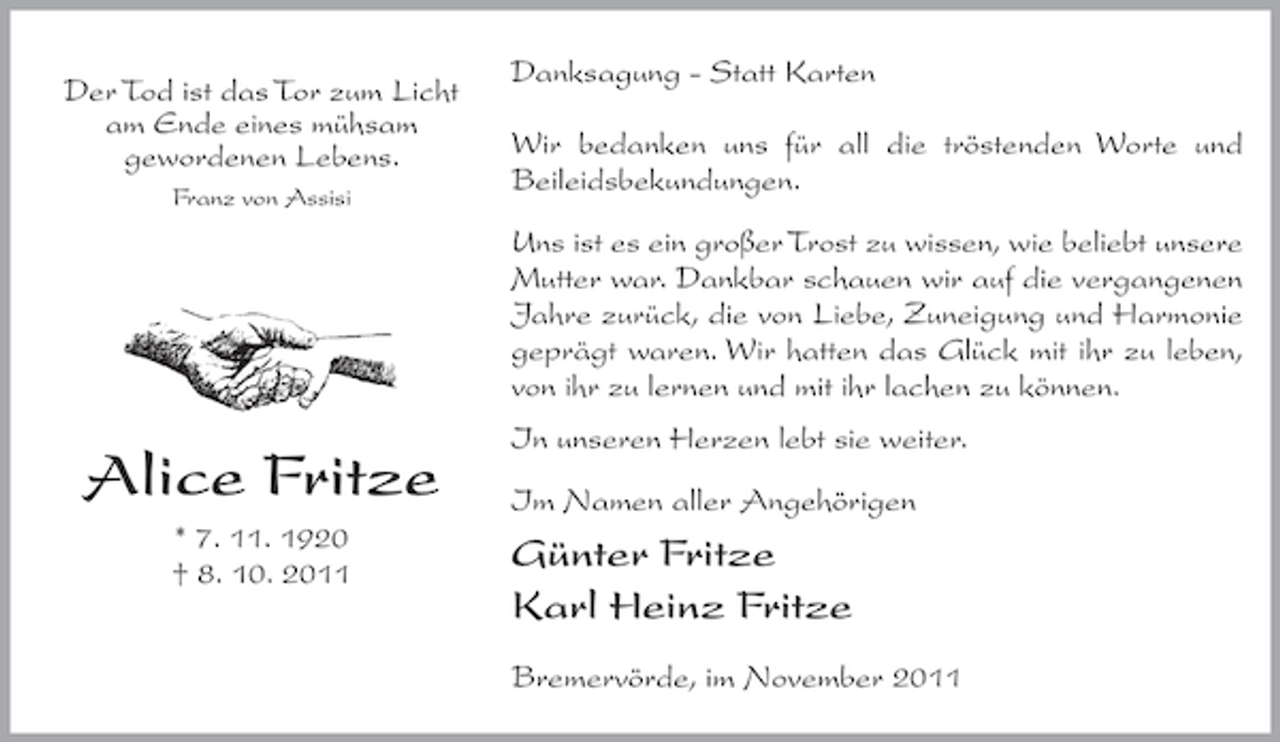 <p>Der Tod ist das Tor zum Licht<br />am Ende eines mühsam<br />gewordenen Lebens.<br />Franz von Assisi</p><p>Danksagung - Statt Karten<br />Wir bedanken uns für all die tröstenden Worte und<br />Beileidsbekundungen.<br />Uns ist es ein großer Trost zu wissen, wie beliebt unsere<br />Mutter war. Dankbar schauen wir auf die vergangenen<br />Jahre zurück, die von Liebe, Zuneigung und Harmonie<br />geprägt waren. Wir hatten das Glück mit ihr zu leben,<br />von ihr zu lernen und mit ihr lachen zu können.</p><p>Alice Fritze<br />* 7. 11. 1920<br />† 8. 10. 2011</p><p>In unseren Herzen lebt sie weiter.<br />Im Namen aller Angehörigen</p><p>Günter Fritze<br />Karl Heinz Fritze<br />Bremervörde, im November 2011</p>