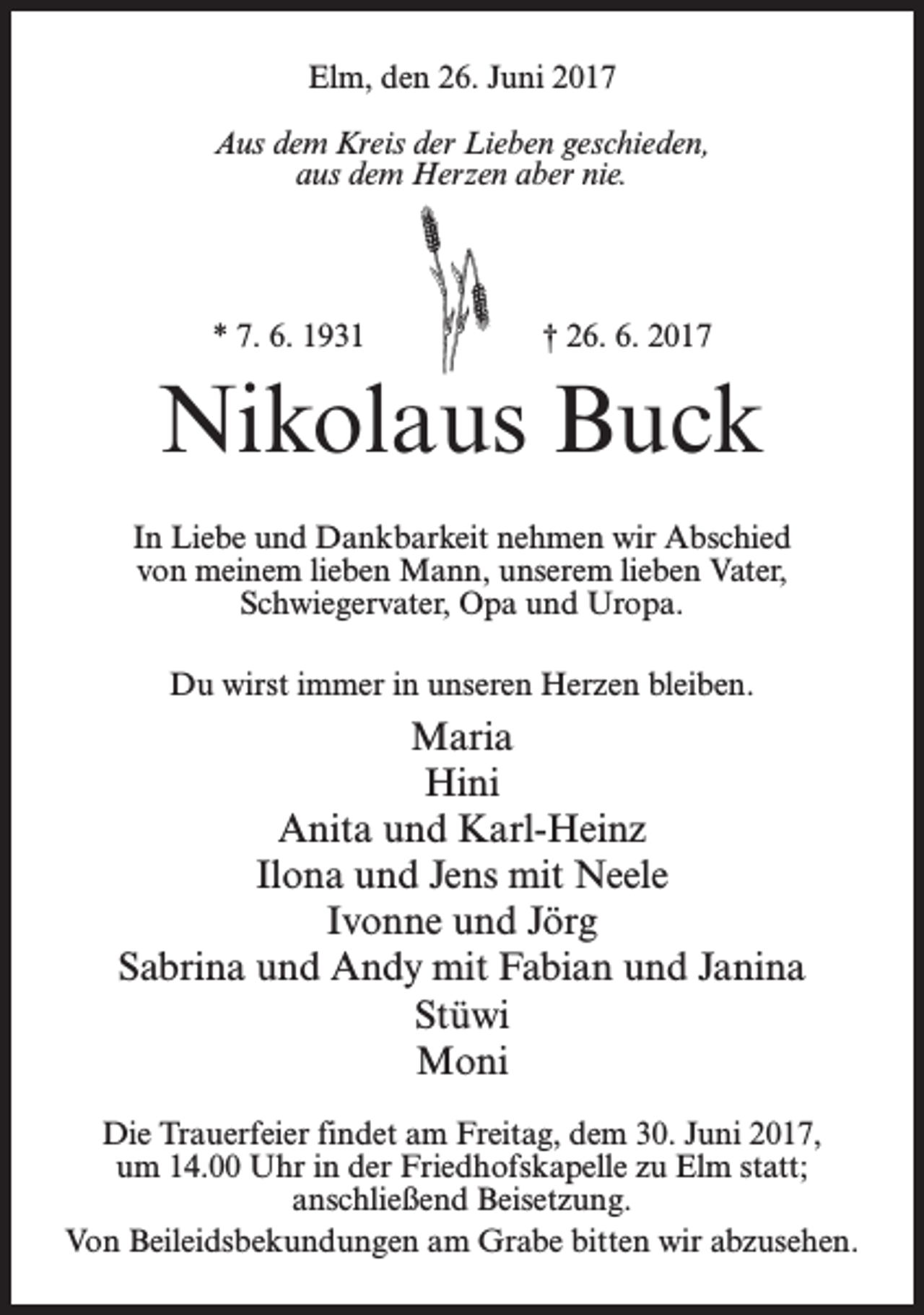 <p>Elm, den 26. Juni 2017<br />Aus dem Kreis der Lieben geschieden,<br />aus dem Herzen aber nie.</p><p>* 7. 6. 1931</p><p>† 26. 6. 2017</p><p>Nikolaus Buck<br />In Liebe und Dankbarkeit nehmen wir Abschied<br />von meinem lieben Mann, unserem lieben Vater,<br />Schwiegervater, Opa und Uropa.<br />Du wirst immer in unseren Herzen bleiben.</p><p>Maria<br />Hini<br />Anita und Karl-Heinz<br />Ilona und Jens mit Neele<br />Ivonne und Jörg<br />Sabrina und Andy mit Fabian und Janina<br />Stüwi<br />Moni<br />Die Trauerfeier findet am Freitag, dem 30. Juni 2017,<br />um 14.00 Uhr in der Friedhofskapelle zu Elm statt;<br />anschließend Beisetzung.<br />Von Beileidsbekundungen am Grabe bitten wir abzusehen.</p>