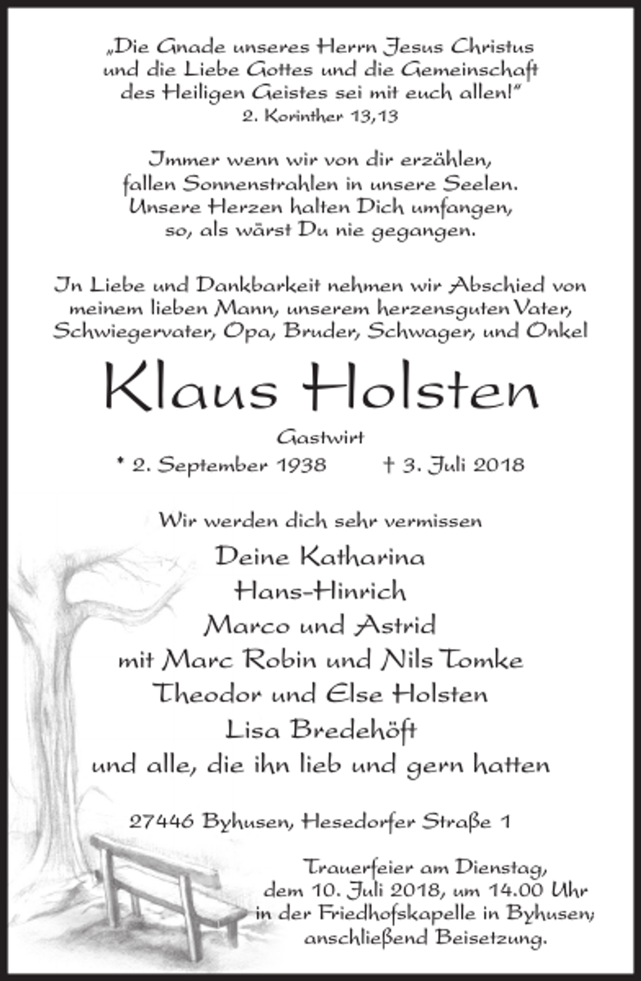 <p>„Die Gnade unseres Herrn Jesus Christus<br />und die Liebe Gottes und die Gemeinschaft<br />des Heiligen Geistes sei mit euch allen!“<br />2. Korinther 13,13</p><p>Immer wenn wir von dir erzählen,<br />fallen Sonnenstrahlen in unsere Seelen.<br />Unsere Herzen halten Dich umfangen,<br />so, als wärst Du nie gegangen.<br />In Liebe und Dankbarkeit nehmen wir Abschied von<br />meinem lieben Mann, unserem herzensguten Vater,<br />Schwiegervater, Opa, Bruder, Schwager, und Onkel</p><p>Klaus Holsten<br />Gastwirt<br />† 3. Juli 2018<br />* 2. September 1938<br />Wir werden dich sehr vermissen</p><p>Deine Katharina<br />Hans-Hinrich<br />Marco und Astrid<br />mit Marc Robin und Nils Tomke<br />Theodor und Else Holsten<br />Lisa Bredehöft<br />und alle, die ihn lieb und gern hatten<br />27446 Byhusen, Hesedorfer Straße 1<br />Trauerfeier am Dienstag,<br />dem 10. Juli 2018, um 14.00 Uhr<br />in der Friedhofskapelle in Byhusen;<br />anschließend Beisetzung.</p>