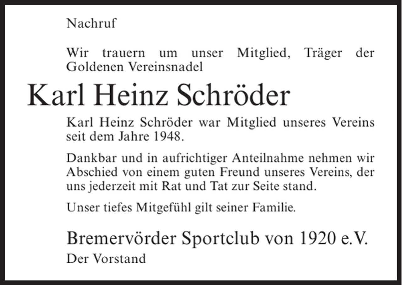<p>Nachruf<br />Wir trauern um unser Mitglied, Träger der<br />Goldenen Vereinsnadel</p><p>Karl Heinz Schröder<br />Karl Heinz Schröder war Mitglied unseres Vereins<br />seit dem Jahre 1948.<br />Dankbar und in aufrichtiger Anteilnahme nehmen wir<br />Abschied von einem guten Freund unseres Vereins, der<br />uns jederzeit mit Rat und Tat zur Seite stand.<br />Unser tiefes Mitgefühl gilt seiner Familie.</p><p>Bremervörder Sportclub von 1920 e.V.<br />Der Vorstand</p>