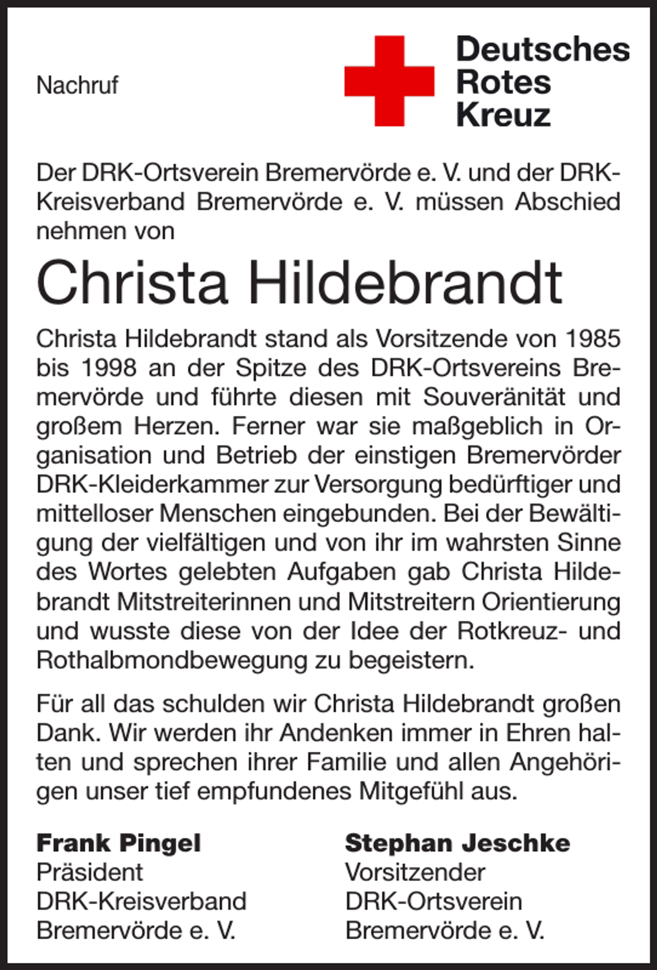 <p>Nachruf<br />Der DRK-Ortsverein Bremervörde e. V. und der DRKKreisverband Bremervörde e. V. müssen Abschied<br />nehmen von</p><p>Christa Hildebrandt<br />Christa Hildebrandt stand als Vorsitzende von 1985<br />bis 1998 an der Spitze des DRK-Ortsvereins Bremervörde und führte diesen mit Souveränität und<br />großem Herzen. Ferner war sie maßgeblich in Organisation und Betrieb der einstigen Bremervörder<br />DRK-Kleiderkammer zur Versorgung bedürftiger und<br />mittelloser Menschen eingebunden. Bei der Bewältigung der vielfältigen und von ihr im wahrsten Sinne<br />des Wortes gelebten Aufgaben gab Christa Hildebrandt Mitstreiterinnen und Mitstreitern Orientierung<br />und wusste diese von der Idee der Rotkreuz- und<br />Rothalbmondbewegung zu begeistern.<br />Für all das schulden wir Christa Hildebrandt großen<br />Dank. Wir werden ihr Andenken immer in Ehren halten und sprechen ihrer Familie und allen Angehörigen unser tief empfundenes Mitgefühl aus.<br />Frank Pingel<br />Stephan Jeschke<br />Präsident<br />Vorsitzender<br />DRK-Kreisverband DRK-Ortsverein<br />Bremervörde e. V.<br />Bremervörde e. V.</p>