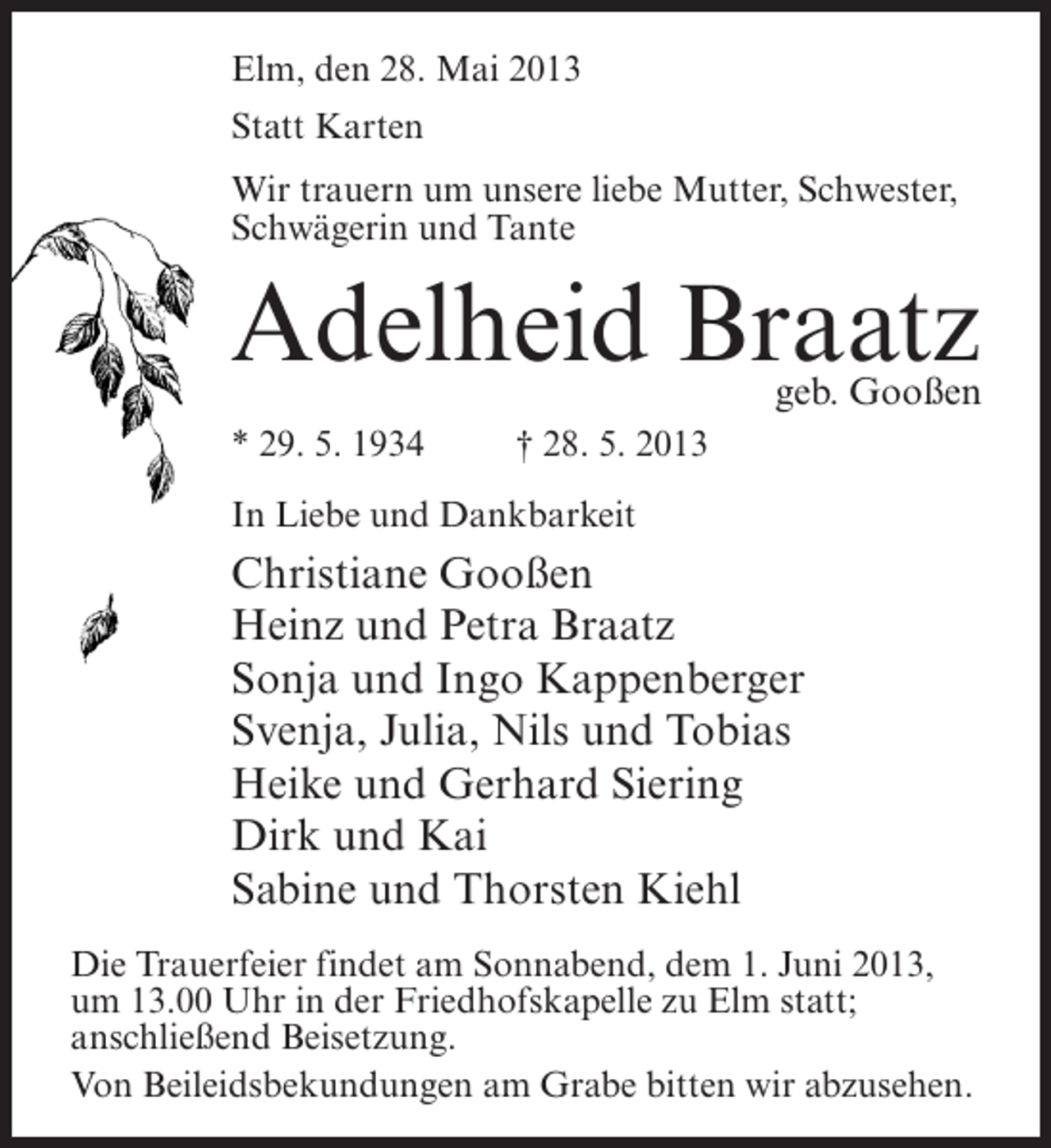 <p>Elm, den 28. Mai 2013<br />Statt Karten<br />Wir trauern um unsere liebe Mutter, Schwester,<br />Schwägerin und Tante</p><p>Adelheid Braatz</p><p>geb. Gooßen</p><p>* 29. 5. 1934 † 28. 5. 2013<br />In Liebe und Dankbarkeit</p><p>Christiane Gooßen<br />Heinz und Petra Braatz<br />Sonja und Ingo Kappenberger<br />Svenja, Julia, Nils und Tobias<br />Heike und Gerhard Siering<br />Dirk und Kai<br />Sabine und Thorsten Kiehl<br />Die Trauerfeier findet am Sonnabend, dem 1. Juni 2013,<br />um 13.00 Uhr in der Friedhofskapelle zu Elm statt;<br />an­ chließend Beisetzung.<br />s<br />Von Beileidsbekundungen am Grabe bitten wir abzusehen.</p>