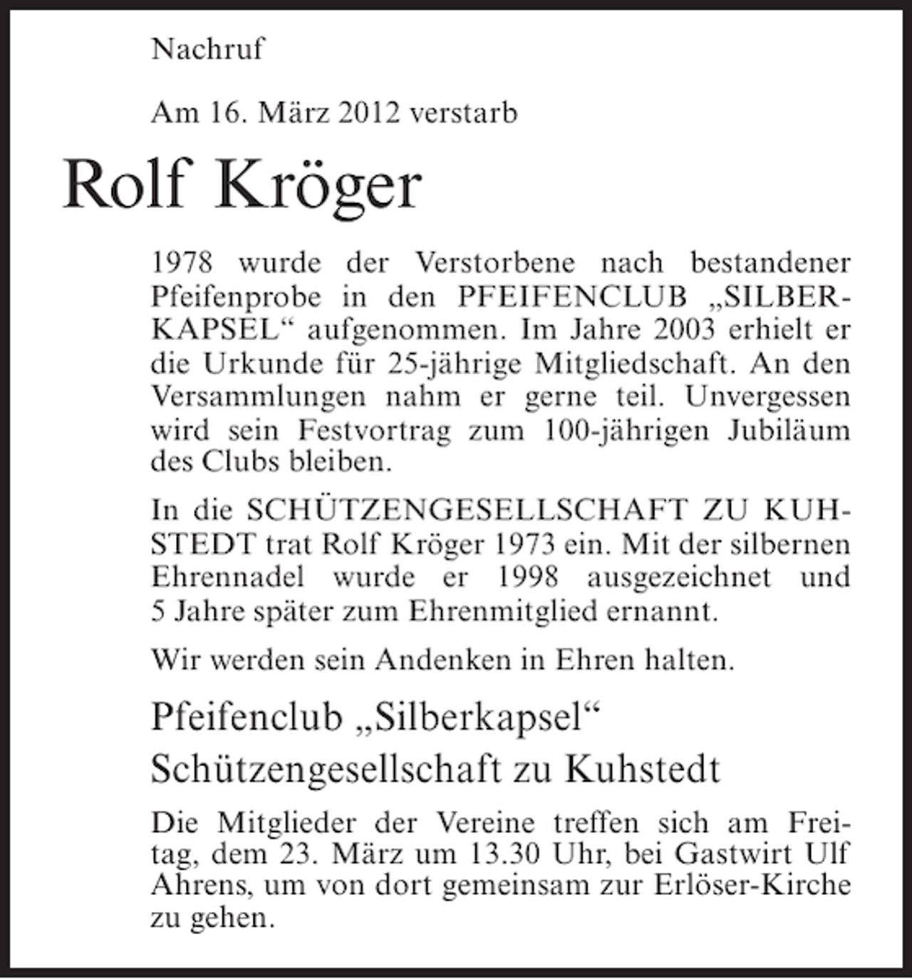 <p>Nachruf<br />Am 16. März 2012 verstarb</p><p>Rolf Kröger<br />1978 wurde der Verstorbene nach bestandener<br />Pfeifenprobe in den PFEIFENCLUB „SILBERKAPSEL“ aufgenommen. Im Jahre 2003 erhielt er<br />die Urkunde für 25-jährige Mitgliedschaft. An den<br />Versammlungen nahm er gerne teil. Unvergessen<br />wird sein Festvortrag zum 100-jährigen Jubiläum<br />des Clubs bleiben.<br />In die SCHÜTZENGESELLSCHAFT ZU KUHSTEDT trat Rolf Kröger 1973 ein. Mit der silbernen<br />Ehrennadel wurde er 1998 ausgezeichnet und<br />5 Jahre später zum Ehrenmitglied ernannt.<br />Wir werden sein Andenken in Ehren halten.</p><p>Pfeifenclub „Silberkapsel“<br />Schützengesellschaft zu Kuhstedt<br />Die Mitglieder der Vereine treffen sich am Freitag, dem 23. März um 13.30 Uhr, bei Gastwirt Ulf<br />Ahrens, um von dort gemeinsam zur Erlöser-Kirche<br />zu gehen.</p>