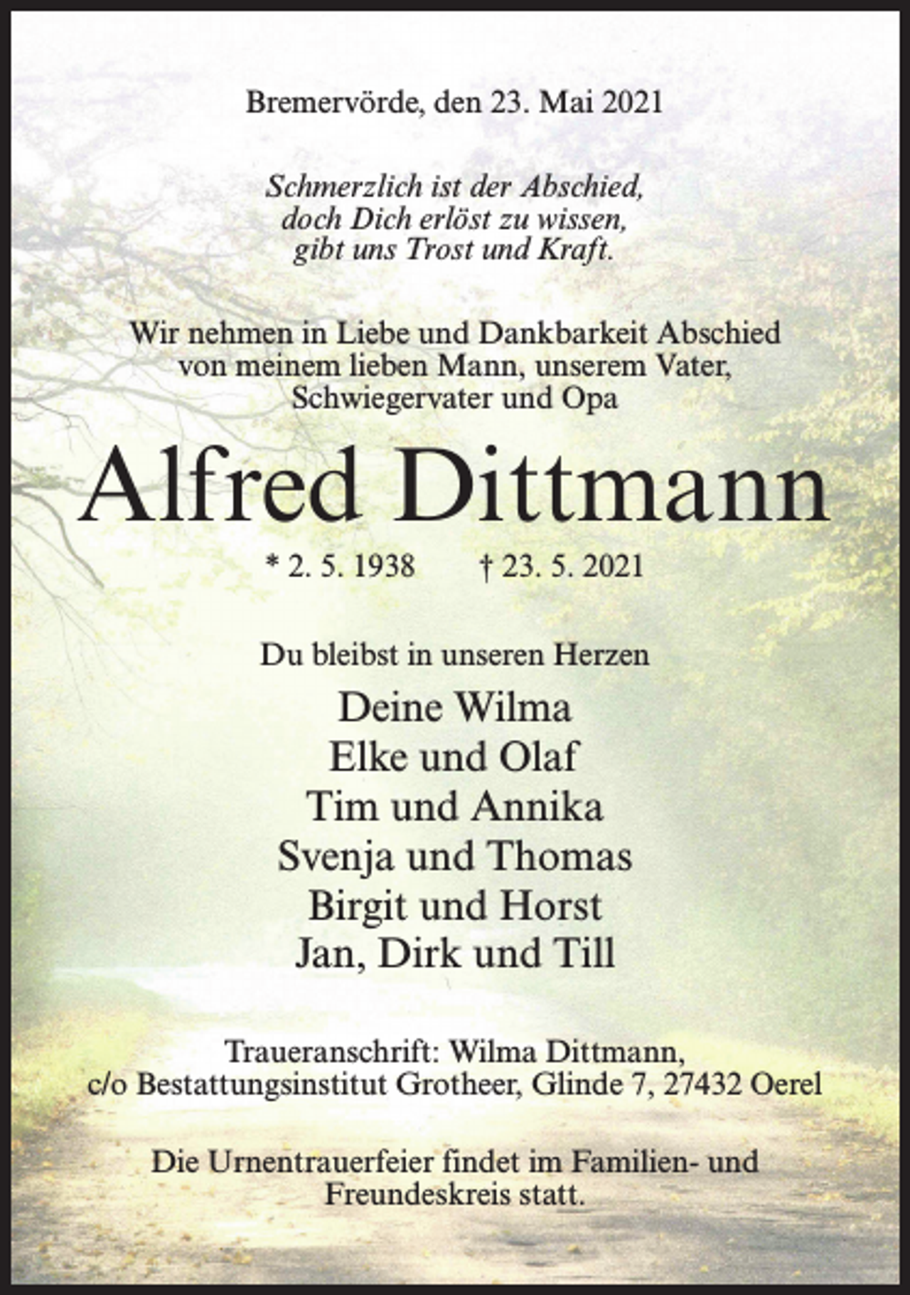 <p>Bremervörde, den 23. Mai 2021<br />Schmerzlich ist der Abschied,<br />doch Dich erlöst zu wissen,<br />gibt uns Trost und Kraft.<br />Wir nehmen in Liebe und Dankbarkeit Abschied<br />von meinem lieben Mann, unserem Vater,<br />Schwiegervater und Opa</p><p>Alfred Dittmann<br />* 2. 5. 1938</p><p>† 23. 5. 2021</p><p>Du bleibst in unseren Herzen</p><p>Deine Wilma<br />Elke und Olaf<br />Tim und Annika<br />Svenja und Thomas<br />Birgit und Horst<br />Jan, Dirk und Till<br />Traueranschrift: Wilma Dittmann,<br />c/o Bestattungsinstitut Grotheer, Glinde 7, 27432 Oerel<br />Die Urnentrauerfeier findet im Familien- und<br />Freundeskreis statt.</p>