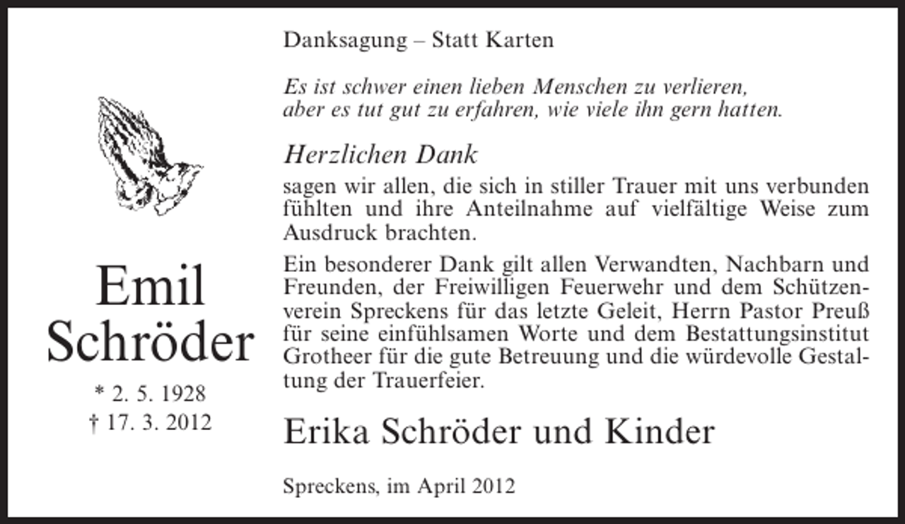<p>Danksagung – Statt Karten<br />Es ist schwer einen lieben Menschen zu verlieren,<br />aber es tut gut zu erfahren, wie viele ihn gern hatten.</p><p>Herzlichen Dank</p><p>Emil<br />Schröder<br />* 2. 5. 1928<br />† 17. 3. 2012</p><p>sagen wir allen, die sich in stiller Trauer mit uns verbunden<br />fühlten und ihre Anteilnahme auf vielfältige Weise zum<br />Ausdruck brachten.<br />Ein besonderer Dank gilt allen Verwandten, Nachbarn und<br />Freunden, der Freiwilligen Feuerwehr und dem Schützenverein Spreckens für das letzte Geleit, Herrn Pastor Preuß<br />für seine einfühlsamen Worte und dem Bestattungsinstitut<br />Grotheer für die gute Betreuung und die würdevolle Gestaltung der Trauerfeier.</p><p>Erika Schröder und Kinder<br />Spreckens, im April 2012</p>