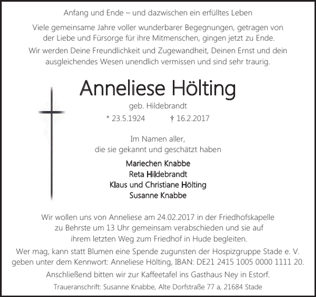 <p>Anfang und Ende – und dazwischen ein erfülltes Leben<br />Viele gemeinsame Jahre voller wunderbarer Begegnungen, getragen von<br />der Liebe und Fürsorge für ihre Mitmenschen, gingen jetzt zu Ende.<br />Wir werden Deine Freundlichkeit und Zugewandheit, Deinen Ernst und dein<br />ausgleichendes Wesen unendlich vermissen und sind sehr traurig.</p><p>Anneliese Hölting<br />geb. Hildebrandt</p><p>* 23.5.1924</p><p>† 16.2.2017</p><p>Im Namen aller,<br />die sie gekannt und geschätzt haben<br />Mariechen Knabbe<br />Reta Hildebrandt<br />Klaus und Christiane Hölting<br />Susanne Knabbe<br />Wir wollen uns von Anneliese am 24.02.2017 in der Friedhofskapelle<br />zu Behrste um 13 Uhr gemeinsam verabschieden und sie auf<br />ihrem letzten Weg zum Friedhof in Hude begleiten.<br />Wer mag, kann statt Blumen eine Spende zugunsten der Hospizgruppe Stade e. V.<br />geben unter dem Kennwort: Anneliese Hölting, IBAN: DE21 2415 1005 0000 1111 20.<br />Anschließend bitten wir zur Kaffeetafel ins Gasthaus Ney in Estorf.<br />Traueranschrift: Susanne Knabbe, Alte Dorfstraße 77 a, 21684 Stade</p>