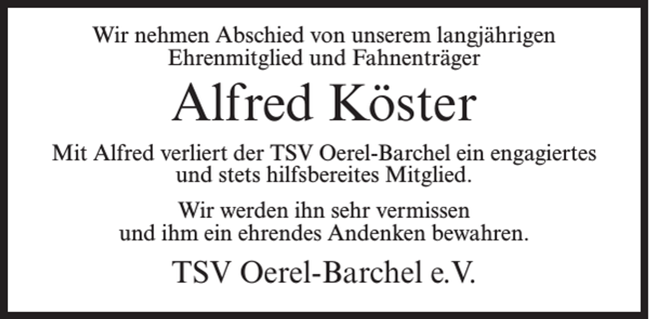 <p>Wir nehmen Abschied von unserem langjährigen<br />Ehrenmitglied und Fahnenträger</p><p>Alfred Köster<br />Mit Alfred verliert der TSV Oerel-Barchel ein engagiertes<br />und stets hilfsbereites Mitglied.<br />Wir werden ihn sehr vermissen<br />und ihm ein ehrendes Andenken bewahren.</p><p>TSV Oerel-Barchel e.V.</p>
