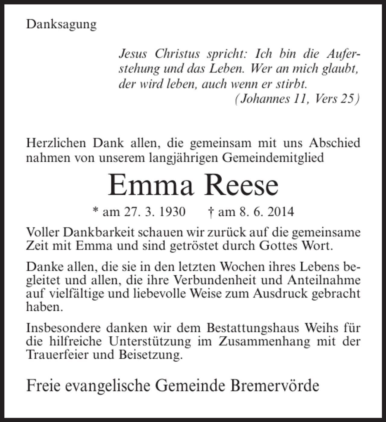 <p>Danksagung<br />Jesus Christus spricht: Ich bin die Auferstehung und das Leben. Wer an mich glaubt,<br />der wird leben, auch wenn er stirbt.<br />(Johannes 11, Vers 25)<br />Herzlichen Dank allen, die gemeinsam mit uns Abschied<br />nahmen von unserem langjährigen Gemeindemitglied</p><p>Emma Reese<br />* am 27. 3. 1930</p><p>† am 8. 6. 2014</p><p>Voller Dankbarkeit schauen wir zurück auf die gemeinsame<br />Zeit mit Emma und sind getröstet durch Gottes Wort.<br />Danke allen, die sie in den letzten Wochen ihres Lebens begleitet und allen, die ihre Verbundenheit und Anteilnahme<br />auf vielfältige und liebevolle Weise zum Ausdruck gebracht<br />haben.<br />Insbesondere danken wir dem Bestattungshaus Weihs für<br />die hilfreiche Unterstützung im Zusammenhang mit der<br />Trauerfeier und Beisetzung.</p><p>Freie evangelische Gemeinde Bremervörde</p>