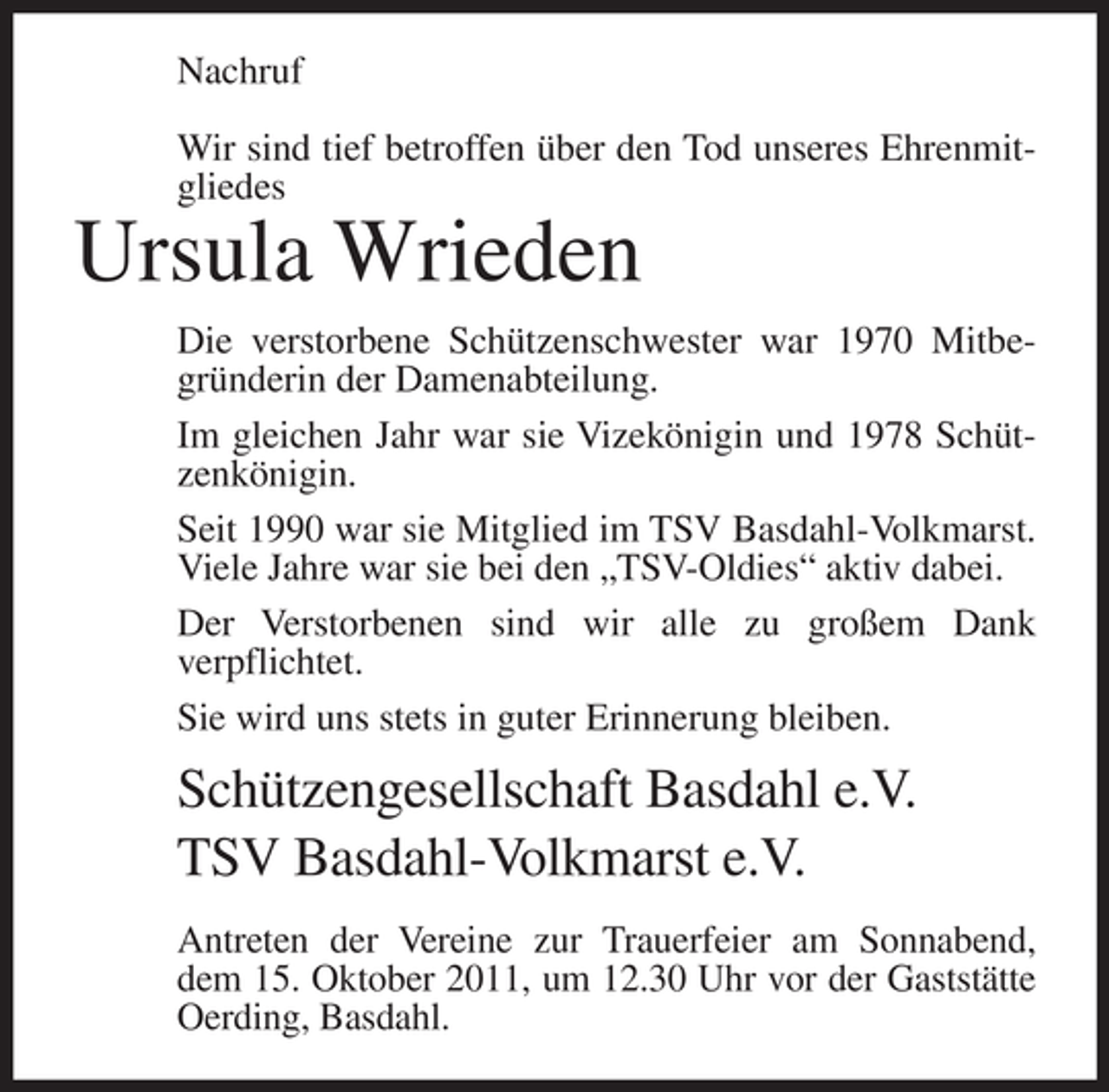 <p>Nachruf<br />Wir sind tief betroffen über den Tod unseres Ehrenmitgliedes</p><p>Ursula Wrieden<br />Die verstorbene Schützenschwester war 1970 Mitbegründerin der Damenabteilung.<br />Im gleichen Jahr war sie Vizekönigin und 1978 Schützenkönigin.<br />Seit 1990 war sie Mitglied im TSV Basdahl-Volkmarst.<br />Viele Jahre war sie bei den „TSV-Oldies“ aktiv dabei.<br />Der Verstorbenen sind wir alle zu großem Dank<br />verpflichtet.<br />Sie wird uns stets in guter Erinnerung bleiben.</p><p>Schützengesellschaft Basdahl e.V.<br />TSV Basdahl-Volkmarst e.V.<br />Antreten der Vereine zur Trauerfeier am Sonnabend,<br />dem 15. Oktober 2011, um 12.30 Uhr vor der Gaststätte<br />Oerding, Basdahl.</p>