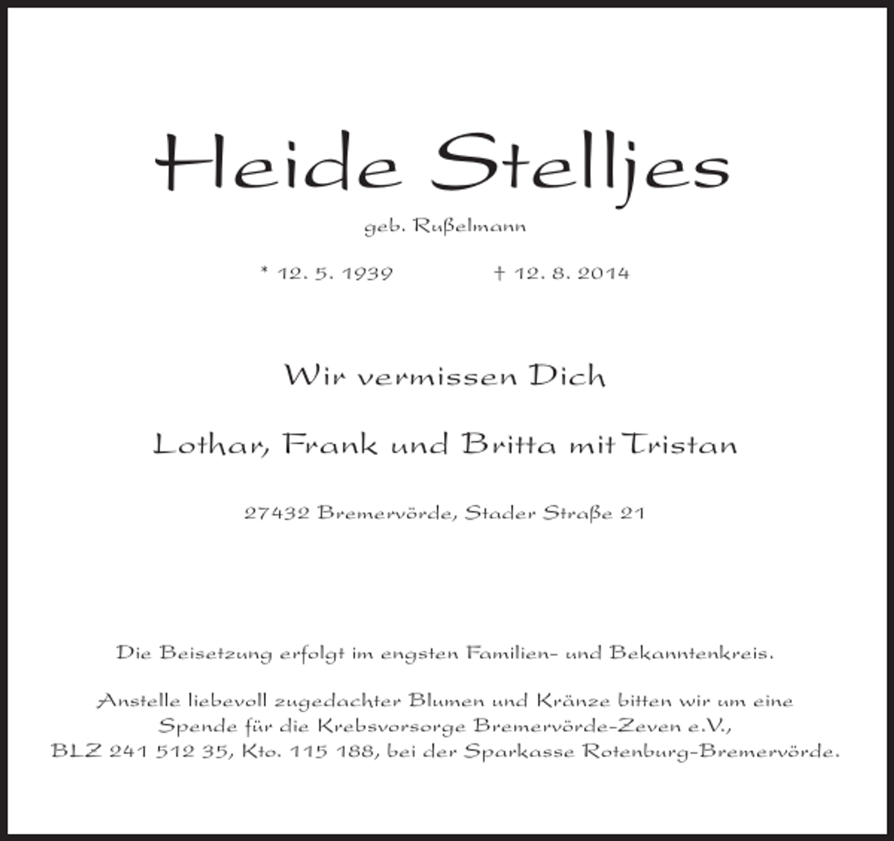 <p>Heide Stelljes<br />geb. Rußelmann<br />* 12. 5. 1939</p><p>† 12. 8. 2014</p><p>Wir vermissen Dich<br />Lothar, Frank und Britta mit Tristan<br />27432 Bremervörde, Stader Straße 21</p><p>Die Beisetzung erfolgt im engsten Familien- und Bekanntenkreis.<br />Anstelle liebevoll zugedachter Blumen und Kränze bitten wir um eine<br />Spende für die Krebsvorsorge Bremervörde-Zeven e.V.,<br />BLZ 241 512 35, Kto. 115 188, bei der Sparkasse Rotenburg-Bremervörde.</p>