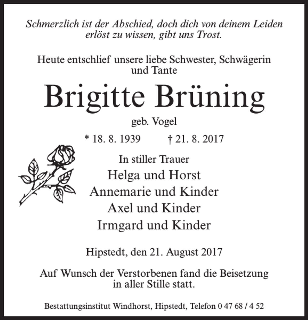 <p>Schmerzlich ist der Abschied, doch dich von deinem Leiden<br />erlöst zu wissen, gibt uns Trost.<br />Heute entschlief unsere liebe Schwester, Schwägerin<br />und Tante</p><p>Brigitte Brüning<br />geb. Vogel<br />* 18. 8. 1939 † 21. 8. 2017<br />In stiller Trauer</p><p>Helga und Horst<br />Annemarie und Kinder<br />Axel und Kinder<br />Irmgard und Kinder<br />Hipstedt, den 21. August 2017<br />Auf Wunsch der Verstorbenen fand die Beisetzung<br />in aller Stille statt.<br />Bestattungsinstitut Windhorst, Hipstedt, Telefon 0 47 68 / 4 52</p>