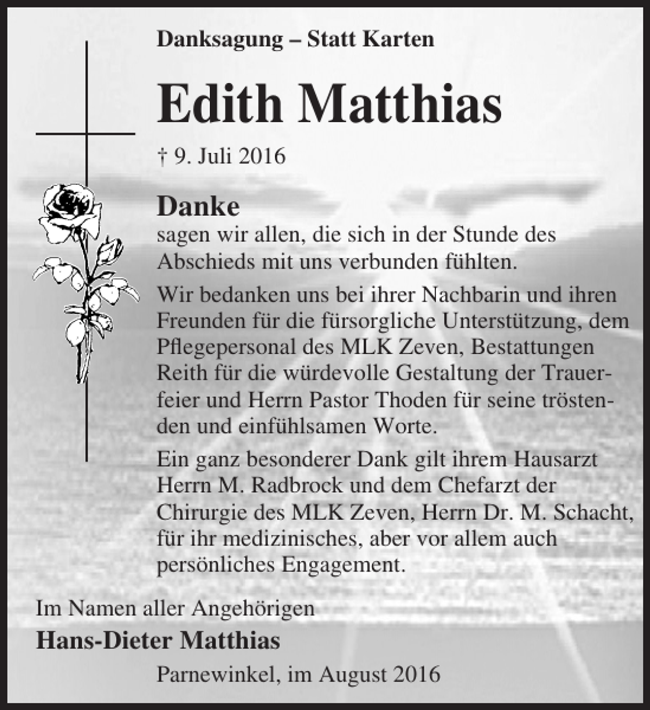 <p>Danksagung – Statt Karten</p><p>Edith Matthias<br />† 9. Juli 2016</p><p>Danke</p><p>sagen wir allen, die sich in der Stunde des<br />Abschieds mit uns verbunden fühlten.<br />Wir bedanken uns bei ihrer Nachbarin und ihren<br />Freunden für die fürsorgliche Unterstützung, dem<br />Pflegepersonal des MLK Zeven, Bestattungen<br />Reith für die würdevolle Gestaltung der Trauerfeier und Herrn Pastor Thoden für seine tröstenden und einfühlsamen Worte.<br />Ein ganz besonderer Dank gilt ihrem Hausarzt<br />Herrn M. Radbrock und dem Chefarzt der<br />Chirurgie des MLK Zeven, Herrn Dr. M. Schacht,<br />für ihr medizinisches, aber vor allem auch<br />persönliches Engagement.<br />Im Namen aller Angehörigen</p><p>Hans-Dieter Matthias<br />Parnewinkel, im August 2016</p>