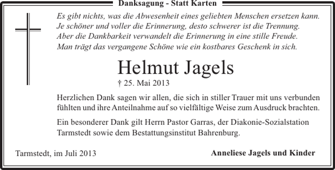 <p>Danksagung - Statt Karten<br />Es gibt nichts, was die Abwesenheit eines geliebten Menschen ersetzen kann.<br />Je schöner und voller die Erinnerung, desto schwerer ist die Trennung.<br />Aber die Dankbarkeit verwandelt die Erinnerung in eine stille Freude.<br />Man trägt das vergangene Schöne wie ein kostbares Geschenk in sich.</p><p>Helmut Jagels<br />† 25. Mai 2013</p><p>Herzlichen Dank sagen wir allen, die sich in stiller Trauer mit uns verbunden<br />fühlten und ihre Anteilnahme auf so vielfältige Weise zum Ausdruck brachten.<br />Ein besonderer Dank gilt Herrn Pastor Garras, der Diakonie-Sozialstation<br />Tarmstedt sowie dem Bestattungsinstitut Bahrenburg.<br />Tarmstedt, im Juli 2013</p><p>Anneliese Jagels und Kinder</p>