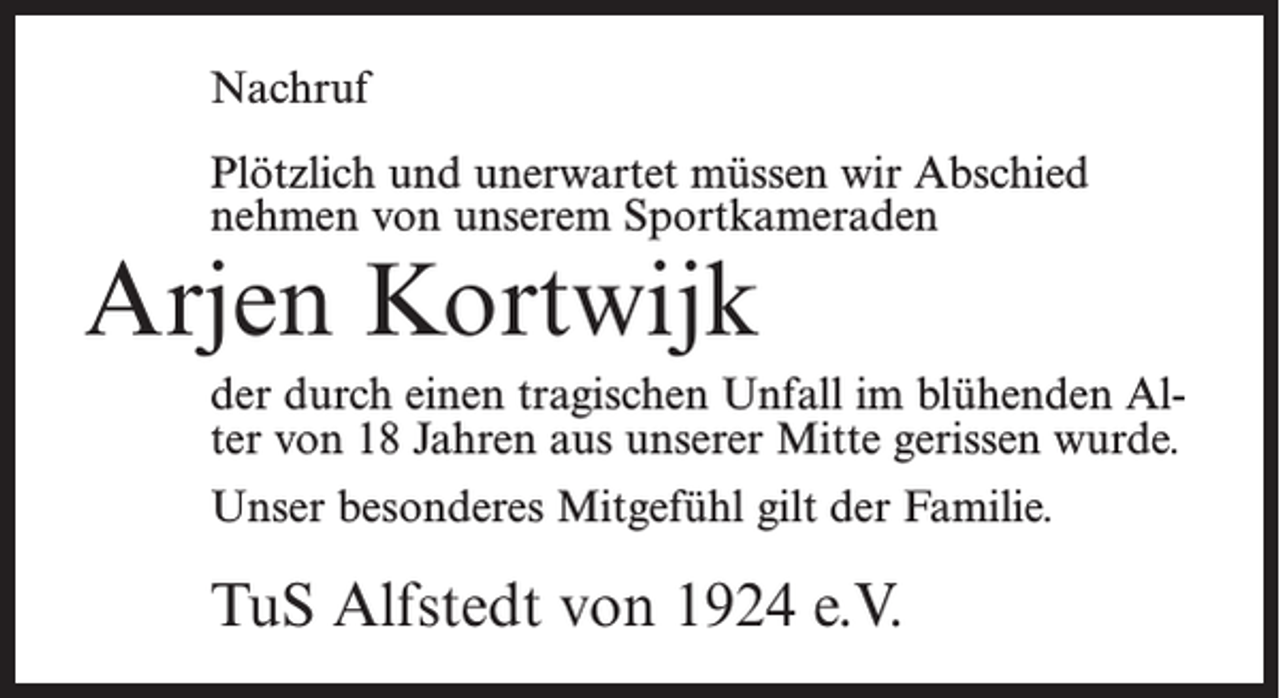 <p>Nachruf<br />Plötzlich und unerwartet müssen wir Abschied<br />nehmen von unserem Sportkameraden</p><p>Arjen Kortwijk</p><p>der durch einen tragischen Unfall im blühenden Alter von 18 Jahren aus unserer Mitte gerissen wurde.<br />Unser besonderes Mitgefühl gilt der Familie.</p><p>TuS Alfstedt von 1924 e.V.</p>