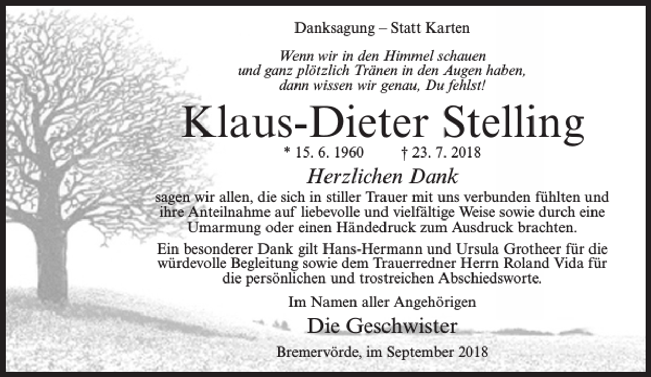 <p>Danksagung – Statt Karten<br />Wenn wir in den Himmel schauen<br />und ganz plötzlich Tränen in den Augen haben,<br />dann wissen wir genau, Du fehlst!</p><p>Klaus-Dieter Stelling<br />* 15. 6. 1960</p><p>† 23. 7. 2018</p><p>Herzlichen Dank</p><p>sagen wir allen, die sich in stiller Trauer mit uns verbunden fühlten und<br />ihre Anteilnahme auf liebevolle und vielfältige Weise sowie durch eine<br />Umarmung oder einen Händedruck zum Ausdruck brachten.<br />Ein besonderer Dank gilt Hans-Hermann und Ursula Grotheer für die<br />würdevolle Begleitung sowie dem Trauerredner Herrn Roland Vida für<br />die persönlichen und trostreichen Abschiedsworte.<br />Im Namen aller Angehörigen</p><p>Die Geschwister<br />Bremervörde, im September 2018</p>