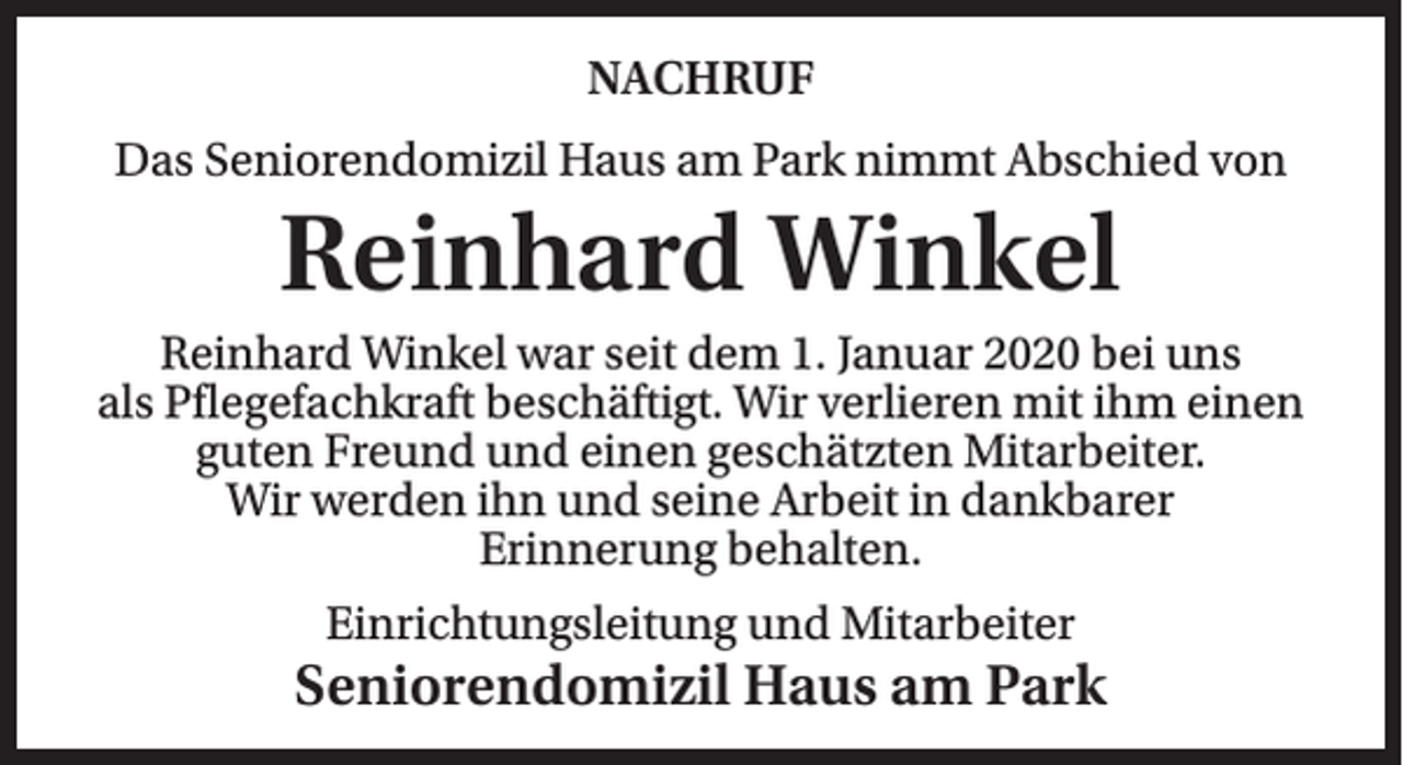 <p>NACHRUF<br />Das Seniorendomizil Haus am Park nimmt Abschied von</p><p>Reinhard Winkel<br />Reinhard Winkel war seit dem 1. Januar 2020 bei uns<br />als Pflegefachkraft beschäftigt. Wir verlieren mit ihm einen<br />guten Freund und einen geschätzten Mitarbeiter.<br />Wir werden ihn und seine Arbeit in dankbarer<br />Erinnerung behalten.<br />Einrichtungsleitung und Mitarbeiter</p><p>Seniorendomizil Haus am Park</p>