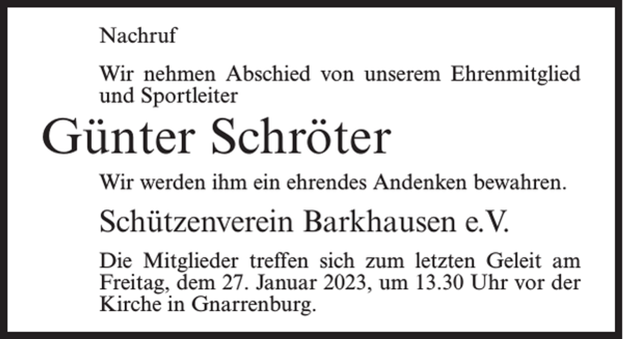 <p>Nachruf<br />Wir nehmen Abschied von unserem Ehrenmitglied<br />und Sportleiter</p><p>Günter Schröter</p><p>Wir werden ihm ein ehrendes Andenken bewahren.</p><p>Schützenverein Barkhausen e.V.<br />Die Mitglieder treffen sich zum letzten Geleit am<br />Freitag, dem 27. Januar 2023, um 13.30 Uhr vor der<br />Kirche in Gnarrenburg.</p>