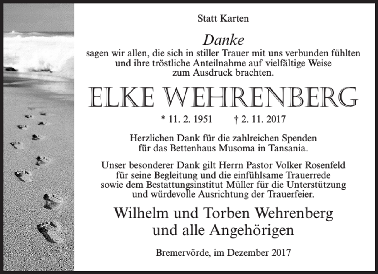 <p>Statt Karten</p><p>Danke</p><p>sagen wir allen, die sich in stiller Trauer mit uns verbunden fühlten<br />und ihre tröstliche Anteilnahme auf vielfältige Weise<br />zum Ausdruck brachten.</p><p>Elke Wehrenberg<br />* 11. 2. 1951</p><p>† 2. 11. 2017</p><p>Herzlichen Dank für die zahlreichen Spenden<br />für das Bettenhaus Musoma in Tansania.<br />Unser besonderer Dank gilt Herrn Pastor Volker Rosenfeld<br />für seine Begleitung und die einfühlsame Trauerrede<br />sowie dem Bestattungsinstitut Müller für die Unterstützung<br />und würdevolle Ausrichtung der Trauerfeier.</p><p>Wilhelm und Torben Wehrenberg<br />und alle Angehörigen<br />Bremervörde, im Dezember 2017</p>