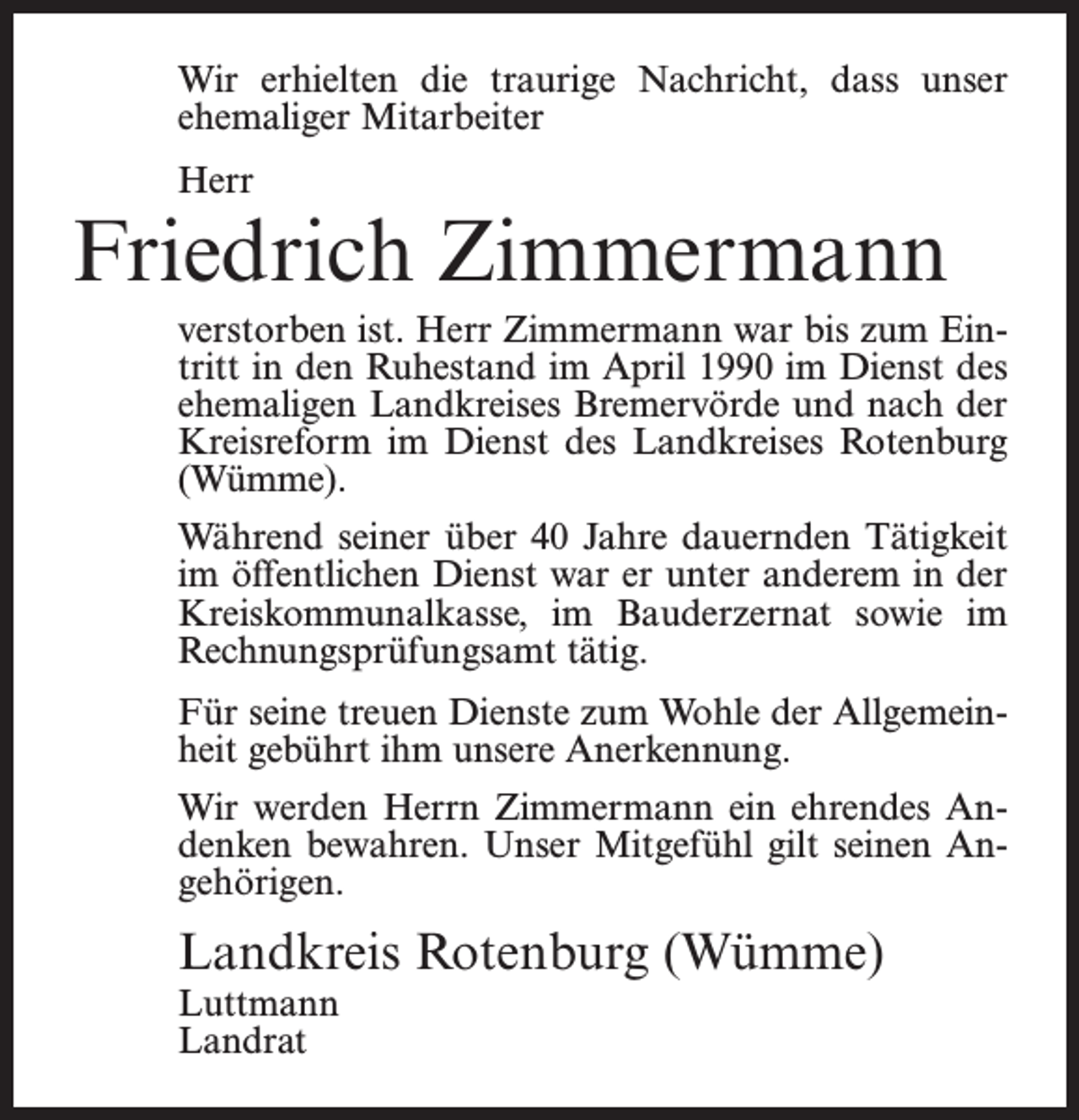 <p>Wir erhielten die traurige Nachricht, dass unser<br />ehemaliger Mitarbeiter<br />Herr</p><p>Friedrich Zimmermann<br />verstorben ist. Herr Zimmermann war bis zum Eintritt in den Ruhestand im April 1990 im Dienst des<br />ehemaligen Landkreises Bremervörde und nach der<br />Kreisreform im Dienst des Landkreises Rotenburg<br />(Wümme).<br />Während seiner über 40 Jahre dauernden Tätigkeit<br />im öffentlichen Dienst war er unter anderem in der<br />Kreiskommunalkasse, im Bauderzernat sowie im<br />Rechnungsprüfungsamt tätig.<br />Für seine treuen Dienste zum Wohle der Allgemeinheit gebührt ihm unsere Anerkennung.<br />Wir werden Herrn Zimmermann ein ehrendes Andenken bewahren. Unser Mitgefühl gilt seinen Angehörigen.</p><p>Landkreis Rotenburg (Wümme)<br />Luttmann<br />Landrat</p>