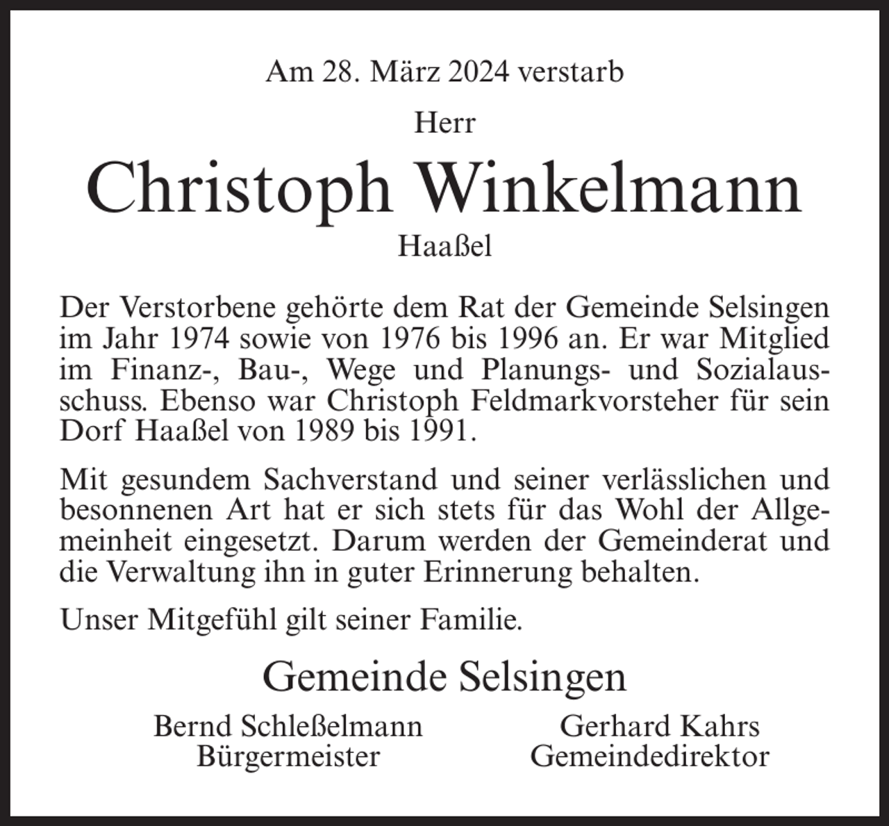 <p>Am 28. März 2024 verstarb<br />Herr</p><p>Christoph Winkelmann<br />Haaßel</p><p>Der Verstorbene gehörte dem Rat der Gemeinde Selsingen<br />im Jahr 1974 sowie von 1976 bis 1996 an. Er war Mitglied<br />im Finanz-, Bau-, Wege und Planungs- und Sozialausschuss. Ebenso war Christoph Feldmarkvorsteher für sein<br />Dorf Haaßel von 1989 bis 1991.<br />Mit gesundem Sachverstand und seiner verlässlichen und<br />besonnenen Art hat er sich stets für das Wohl der Allgemeinheit eingesetzt. Darum werden der Gemeinderat und<br />die Verwaltung ihn in guter Erinnerung behalten.<br />Unser Mitgefühl gilt seiner Familie.</p><p>Gemeinde Selsingen</p><p>Bernd Schleßelmann<br />Gerhard Kahrs<br />Bürgermeister Gemeindedirektor</p>