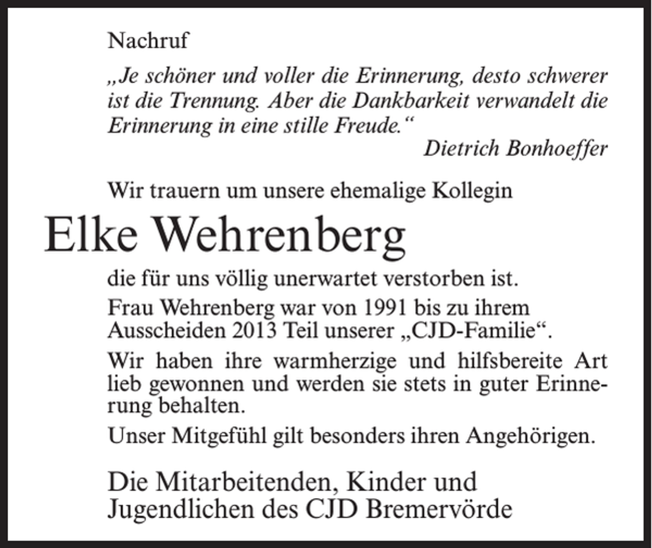 <p>Nachruf<br />„Je schöner und voller die Erinnerung, desto schwerer<br />ist die Trennung. Aber die Dankbarkeit verwandelt die<br />Erinnerung in eine stille Freude.“<br />Dietrich Bonhoeffer<br />Wir trauern um unsere ehemalige Kollegin</p><p>Elke Wehrenberg<br />die für uns völlig unerwartet verstorben ist.<br />Frau Wehrenberg war von 1991 bis zu ihrem<br />Ausscheiden 2013 Teil unserer „CJD-Familie“.<br />Wir haben ihre warmherzige und hilfsbereite Art<br />lieb gewonnen und werden sie stets in guter Erinnerung behalten.<br />Unser Mitgefühl gilt besonders ihren Angehörigen.</p><p>Die Mitarbeitenden, Kinder und<br />Jugendlichen des CJD Bremervörde</p>
