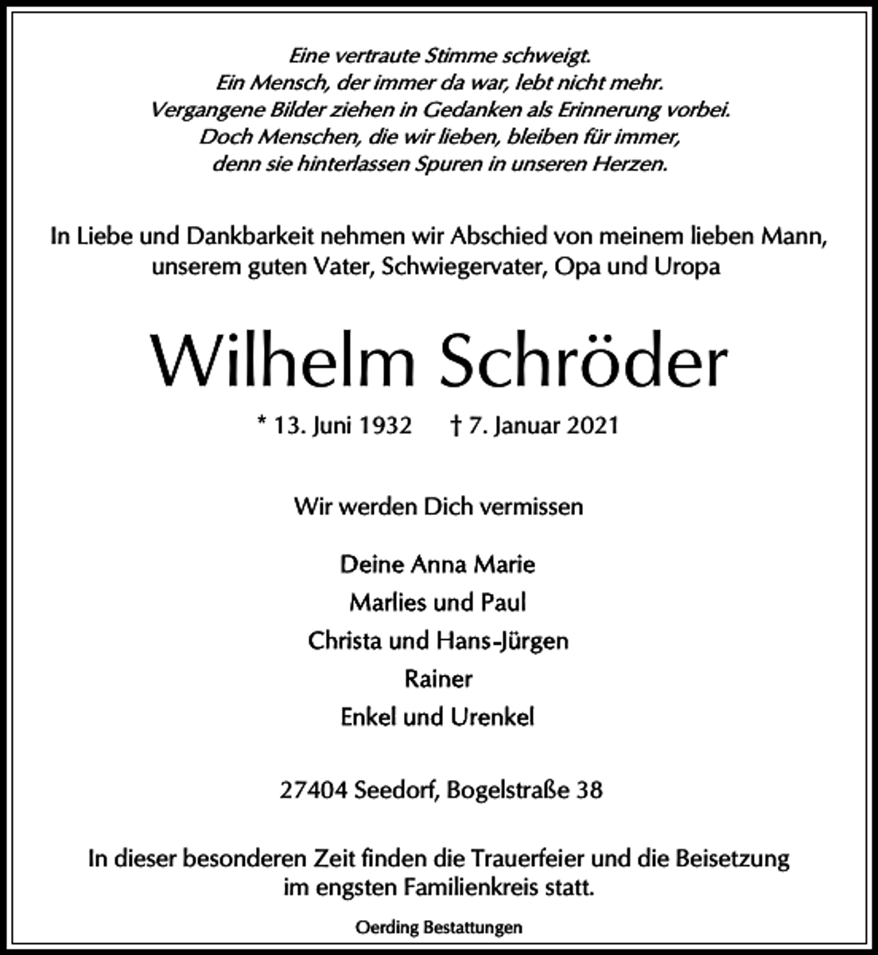 <p>Eine vertraute Stimme schweigt.<br />Ein Mensch, der immer da war, lebt nicht mehr.<br />Vergangene Bilder ziehen in Gedanken als Erinnerung vorbei.<br />Doch Menschen, die wir lieben, bleiben für immer,<br />denn sie hinterlassen Spuren in unseren Herzen.</p><p>In Liebe und Dankbarkeit nehmen wir Abschied von meinem lieben Mann,<br />unserem guten Vater, Schwiegervater, Opa und Uropa</p><p>Wilhelm Schröder<br />* 13. Juni 1932</p><p>† 7. Januar 2021</p><p>Wir werden Dich vermissen</p><p>27404 Seedorf, Bogelstraße 38<br />In dieser besonderen Zeit finden die Trauerfeier und die Beisetzung<br />im engsten Familienkreis statt.<br />Oerding Bestattungen</p>