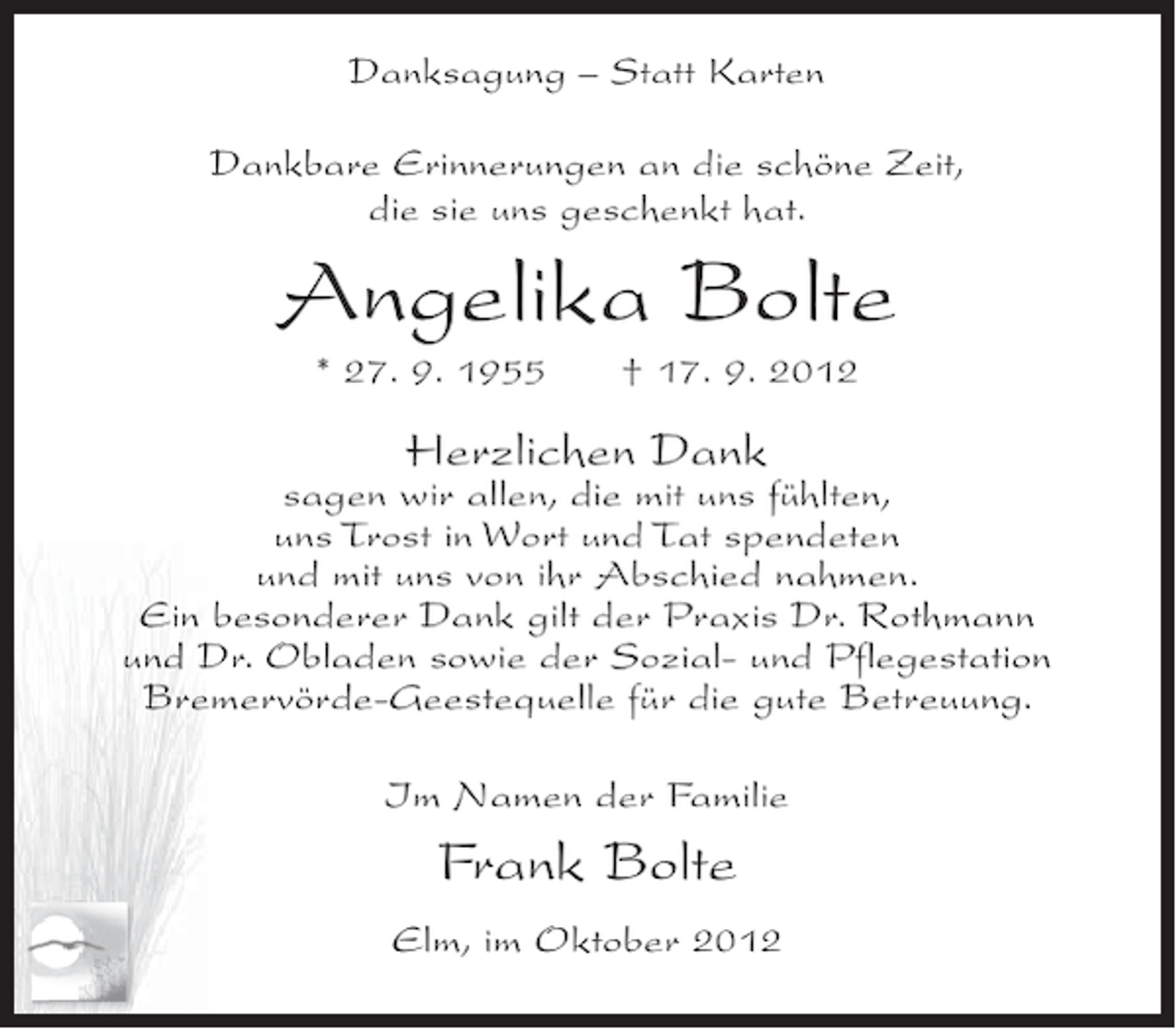 <p>Danksagung – Statt Karten<br />Dankbare Erinnerungen an die schöne Zeit,<br />die sie uns geschenkt hat.</p><p>Angelika Bolte<br />* 27. 9. 1955</p><p>† 17. 9. 2012</p><p>Herzlichen Dank</p><p>sagen wir allen, die mit uns fühlten,<br />uns Trost in Wort und Tat spendeten<br />und mit uns von ihr Abschied nahmen.<br />Ein besonderer Dank gilt der Praxis Dr. Rothmann<br />und Dr. Obladen sowie der Sozial- und Pflegestation<br />Bremervörde-Geestequelle für die gute Betreuung.<br />Im Namen der Familie</p><p>Frank Bolte<br />Elm, im Oktober 2012</p>