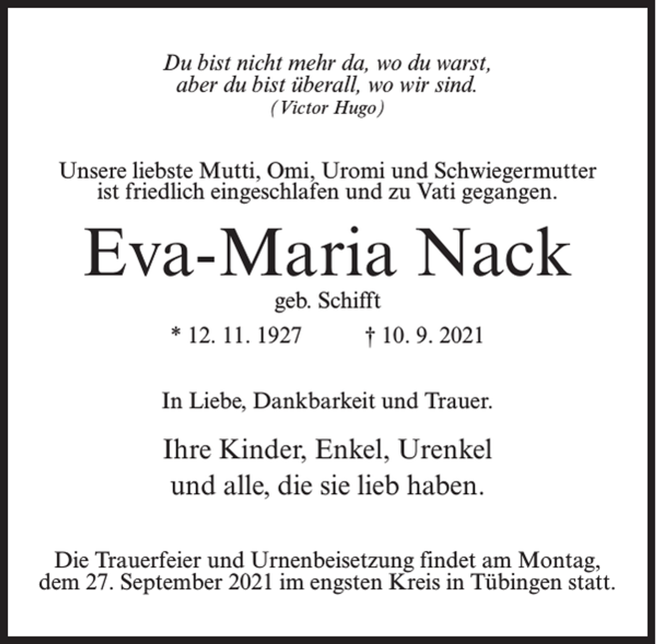 <p>Du bist nicht mehr da, wo du warst,<br />aber du bist überall, wo wir sind.<br />(Victor Hugo)</p><p>Unsere liebste Mutti, Omi, Uromi und Schwiegermutter<br />ist friedlich eingeschlafen und zu Vati gegangen.</p><p>Eva-Maria Nack<br />geb. Schifft</p><p>* 12. 11. 1927</p><p>† 10. 9. 2021</p><p>In Liebe, Dankbarkeit und Trauer.</p><p>Ihre Kinder, Enkel, Urenkel<br />und alle, die sie lieb haben.<br />Die Trauerfeier und Urnenbeisetzung findet am Montag,<br />dem 27. September 2021 im engsten Kreis in Tübingen statt.</p>