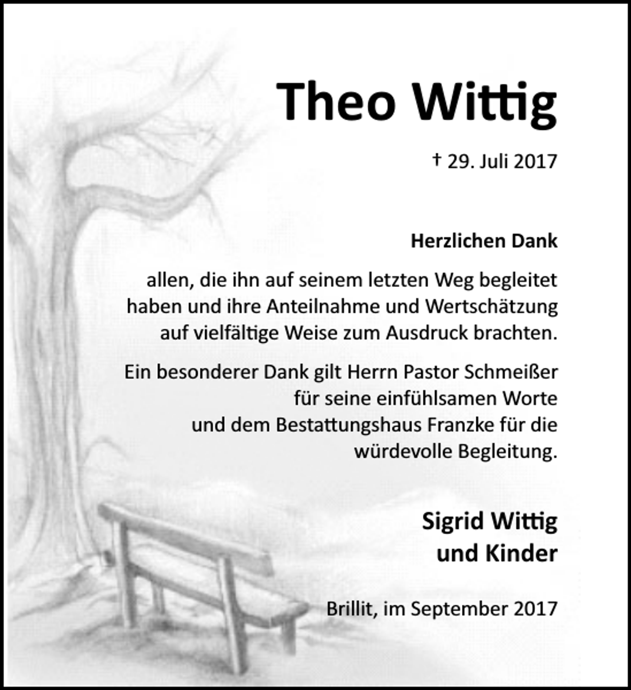 <p>Theo Wi�g<br />† 29. Juli 2017<br />Herzlichen Dank<br />allen, die ihn auf seinem letzten Weg begleitet<br />haben und ihre Anteilnahme und Wertschätzung<br />auf vielfäl�ge Weise zum Ausdruck brachten.<br />Ein besonderer Dank gilt Herrn Pastor Schmeißer<br />für seine einfühlsamen Worte<br />und dem Besta�ungshaus Franzke für die<br />würdevolle Begleitung.</p><p>Sigrid Wi�g<br />und Kinder<br />Brillit, im September 2017</p>