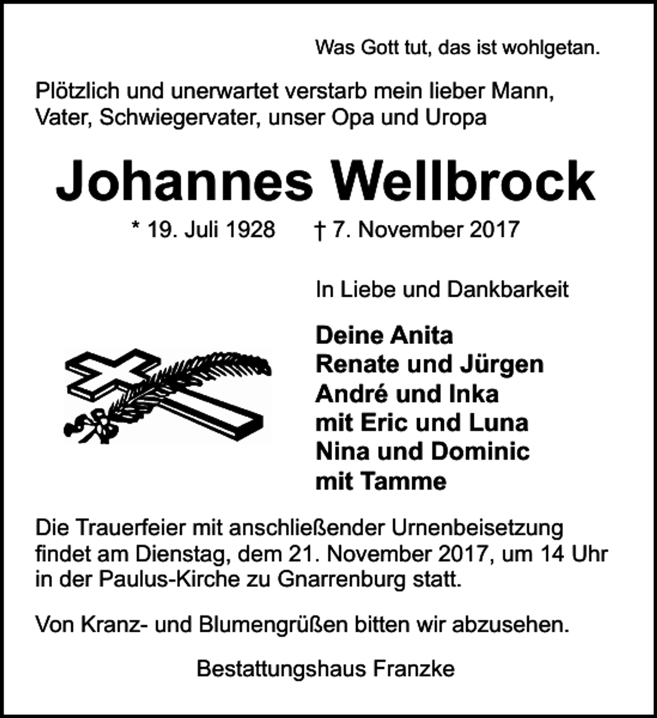 <p>Was Gott tut, das ist wohlgetan.</p><p>Plötzlich und unerwartet verstarb mein lieber Mann,<br />Vater, Schwiegervater, unser Opa und Uropa</p><p>Johannes Wellbrock<br />* 19. Juli 1928</p><p>† 7. November 2017</p><p>In Liebe und Dankbarkeit</p><p>Deine Anita<br />Renate und Jürgen<br />André und Inka<br />mit Eric und Luna<br />Nina und Dominic<br />mit Tamme<br />Die Trauerfeier mit anschließender Urnenbeisetzung<br />findet am Dienstag, dem 21. November 2017, um 14 Uhr<br />in der Paulus-Kirche zu Gnarrenburg statt.<br />Von Kranz- und Blumengrüßen bitten wir abzusehen.<br />Bestattungshaus Franzke</p>