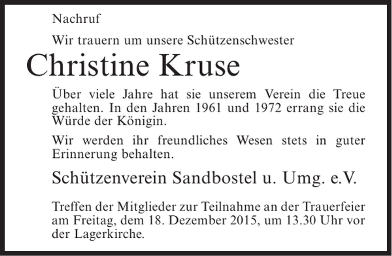 <p>Nachruf<br />Wir trauern um unsere Schützenschwester</p><p>Christine Kruse</p><p>Über viele Jahre hat sie unserem Verein die Treue<br />gehalten. In den Jahren 1961 und 1972 errang sie die<br />Würde der Königin.<br />Wir werden ihr freundliches Wesen stets in guter<br />Erinnerung behalten.</p><p>Schützenverein Sandbostel u. Umg. e.V.<br />Treffen der Mitglieder zur Teilnahme an der Trauerfeier<br />am Freitag, dem 18. Dezember 2015, um 13.30 Uhr vor<br />der Lagerkirche.</p>
