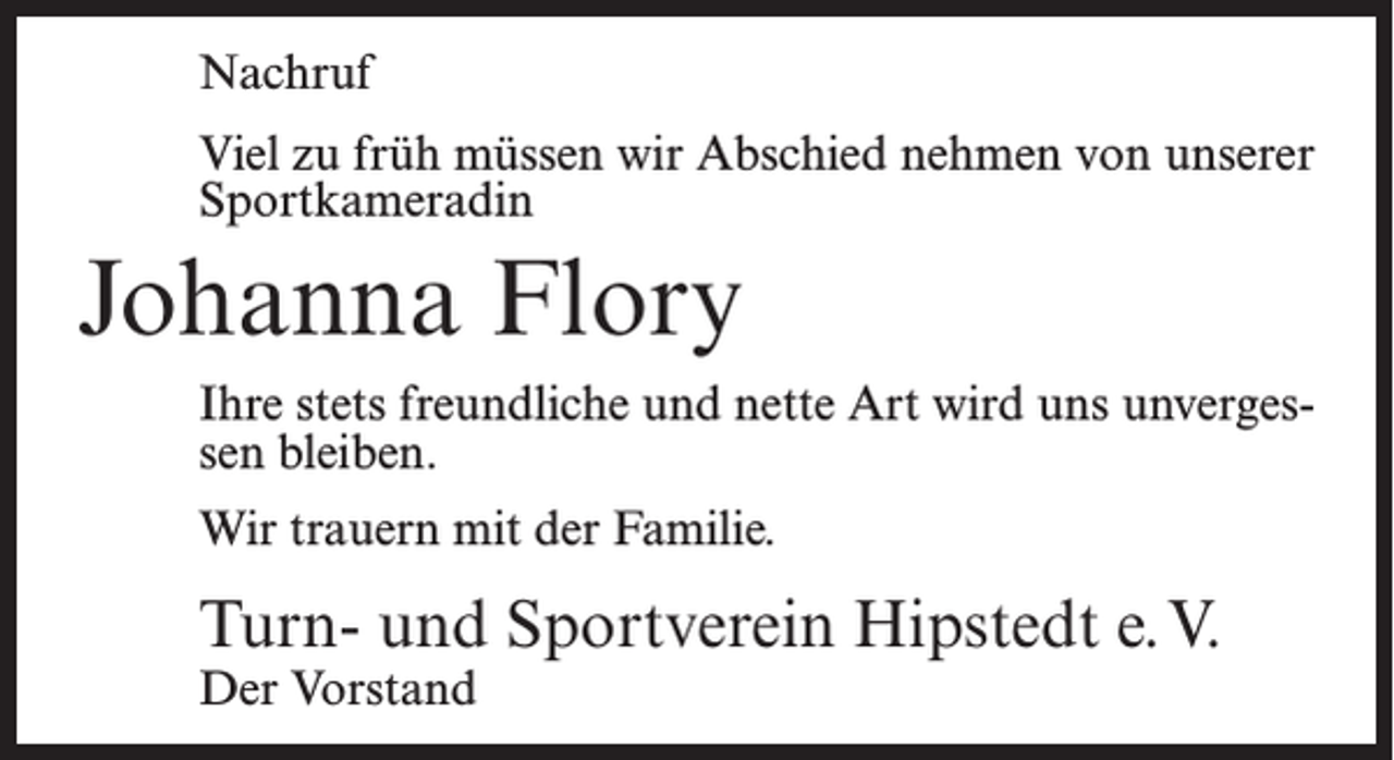 <p>Nachruf<br />Viel zu früh müssen wir Abschied nehmen von unserer<br />Sportkameradin</p><p>Johanna Flory<br />Ihre stets freundliche und nette Art wird uns unvergessen bleiben.<br />Wir trauern mit der Familie.</p><p>Turn- und Sportverein Hipstedt e.V.<br />Der Vorstand</p>