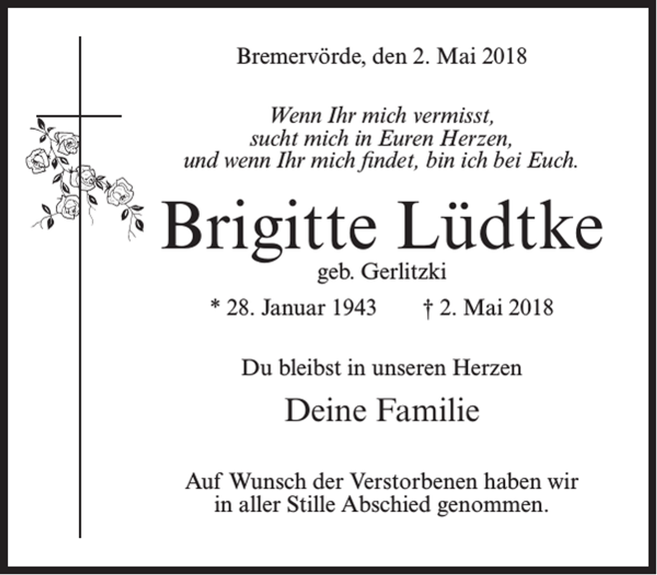 <p>Bremervörde, den 2. Mai 2018<br />Wenn Ihr mich vermisst,<br />sucht mich in Euren Herzen,<br />und wenn Ihr mich findet, bin ich bei Euch.</p><p>Brigitte Lüdtke<br />geb. Gerlitzki</p><p>* 28. Januar 1943</p><p>† 2. Mai 2018</p><p>Du bleibst in unseren Herzen</p><p>Deine Familie<br />Auf Wunsch der Verstorbenen haben wir<br />in aller Stille Abschied genommen.</p>