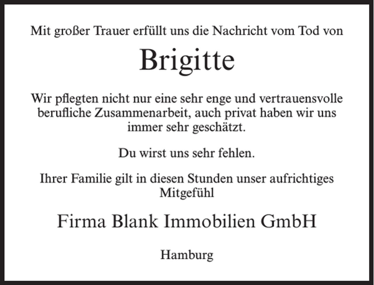 <p>Mit großer Trauer erfüllt uns die Nachricht vom Tod von</p><p>Brigitte<br />Wir pflegten nicht nur eine sehr enge und vertrauensvolle<br />berufliche Zusammenarbeit, auch privat haben wir uns<br />immer sehr geschätzt.<br />Du wirst uns sehr fehlen.<br />Ihrer Familie gilt in diesen Stunden unser aufrichtiges<br />Mitgefühl</p><p>Firma Blank Immobilien GmbH<br />Hamburg</p>