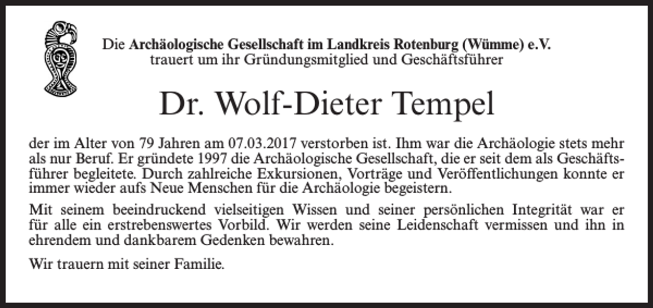 <p>Die Archäologische Gesellschaft im Landkreis Rotenburg (Wümme) e.V.<br />trauert um ihr Gründungsmitglied und Geschäftsführer</p><p>Dr. Wolf-Dieter Tempel<br />der im Alter von 79 Jahren am 07.03.2017 verstorben ist. Ihm war die Archäologie stets mehr<br />als nur Beruf. Er gründete 1997 die Archäologische Gesellschaft, die er seit dem als Geschäftsführer begleitete. Durch zahlreiche Exkursionen, Vorträge und Veröffentlichungen konnte er<br />immer wieder aufs Neue Menschen für die Archäologie begeistern.<br />Mit seinem beeindruckend vielseitigen Wissen und seiner persönlichen Integrität war er<br />für alle ein erstrebenswertes Vorbild. Wir werden seine Leidenschaft vermissen und ihn in<br />ehrendem und dankbarem Gedenken bewahren.<br />Wir trauern mit seiner Familie.</p>