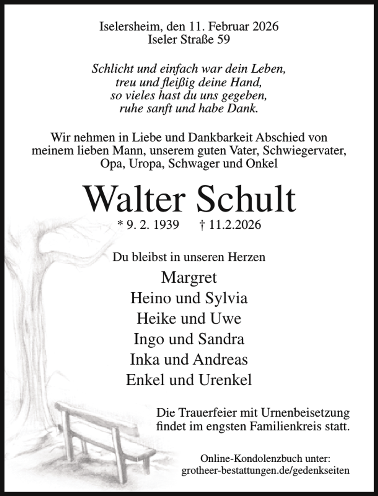 <p>Iselersheim, den 11. Februar 2026<br />Iseler Straße 59<br />Schlicht und einfach war dein Leben,<br />treu und fleißig deine Hand,<br />so vieles hast du uns gegeben,<br />ruhe sanft und habe Dank.<br />Wir nehmen in Liebe und Dankbarkeit Abschied von<br />meinem lieben Mann, unserem guten Vater, Schwiegervater,<br />Opa, Uropa, Schwager und Onkel</p><p>Walter Schult<br />* 9. 2. 1939</p><p>† 11.2.2026</p><p>Du bleibst in unseren Herzen</p><p>Margret<br />Heino und Sylvia<br />Heike und Uwe<br />Ingo und Sandra<br />Inka und Andreas<br />Enkel und Urenkel<br />Die Trauerfeier mit Urnenbeisetzung<br />findet im engsten Familienkreis statt.<br />Online-Kondolenzbuch unter:<br />grotheer-bestattungen.de/gedenkseiten</p>