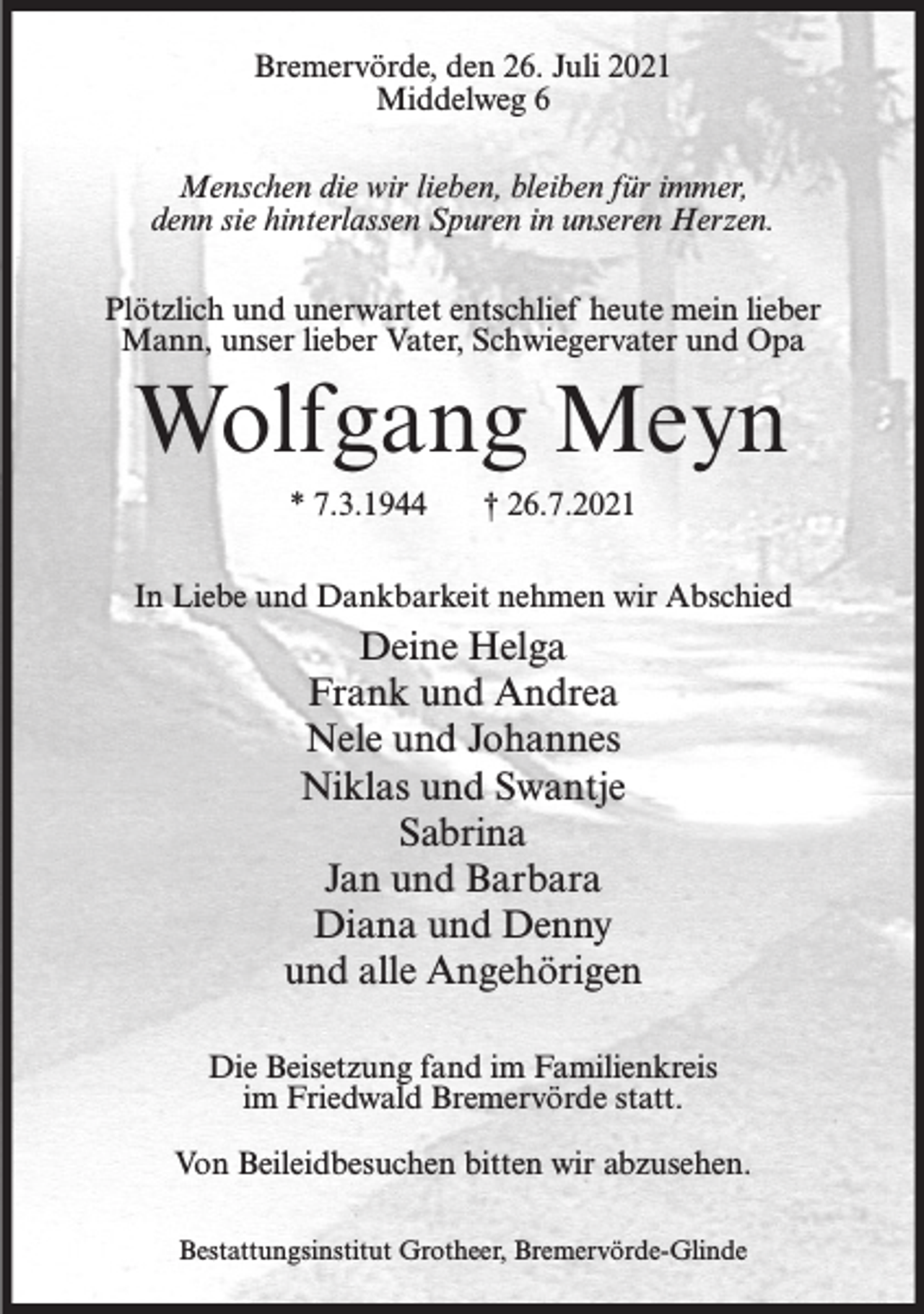 <p>Bremervörde, den 26. Juli 2021<br />Middelweg 6<br />Menschen die wir lieben, bleiben für immer,<br />denn sie hinterlassen Spuren in unseren Herzen.<br />Plötzlich und unerwartet entschlief heute mein lieber<br />Mann, unser lieber Vater, Schwiegervater und Opa</p><p>Wolfgang Meyn<br />* 7.3.1944</p><p>† 26.7.2021</p><p>In Liebe und Dankbarkeit nehmen wir Abschied</p><p>Deine Helga<br />Frank und Andrea<br />Nele und Johannes<br />Niklas und Swantje<br />Sabrina<br />Jan und Barbara<br />Diana und Denny<br />und alle Angehörigen<br />Die Beisetzung fand im Familienkreis<br />im Friedwald Bremervörde statt.<br />Von Beileidbesuchen bitten wir abzusehen.<br />Bestattungsinstitut Grotheer, Bremervörde-Glinde</p>