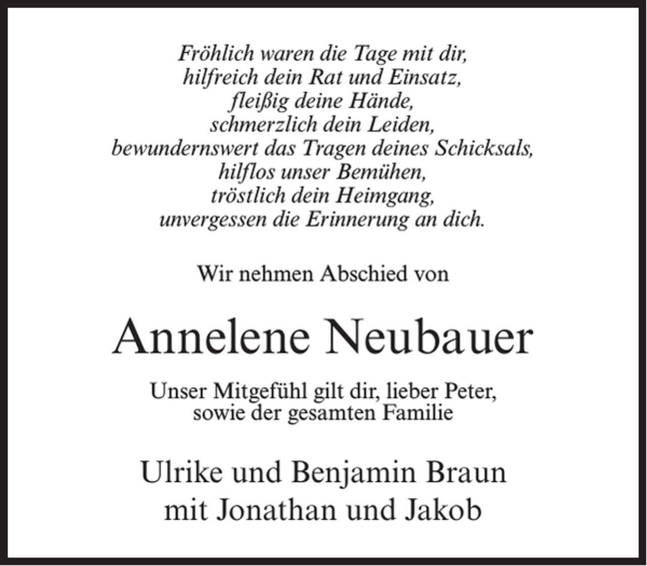 <p>Fröhlich waren die Tage mit dir,<br />hilfreich dein Rat und Einsatz,<br />fleißig deine Hände,<br />schmerzlich dein Leiden,<br />bewundernswert das Tragen deines Schicksals,<br />hilflos unser Bemühen,<br />tröstlich dein Heimgang,<br />unvergessen die Erinnerung an dich.<br />Wir nehmen Abschied von</p><p>Annelene Neubauer<br />Unser Mitgefühl gilt dir, lieber Peter,<br />sowie der gesamten Familie</p><p>Ulrike und Benjamin Braun<br />mit Jonathan und Jakob</p>