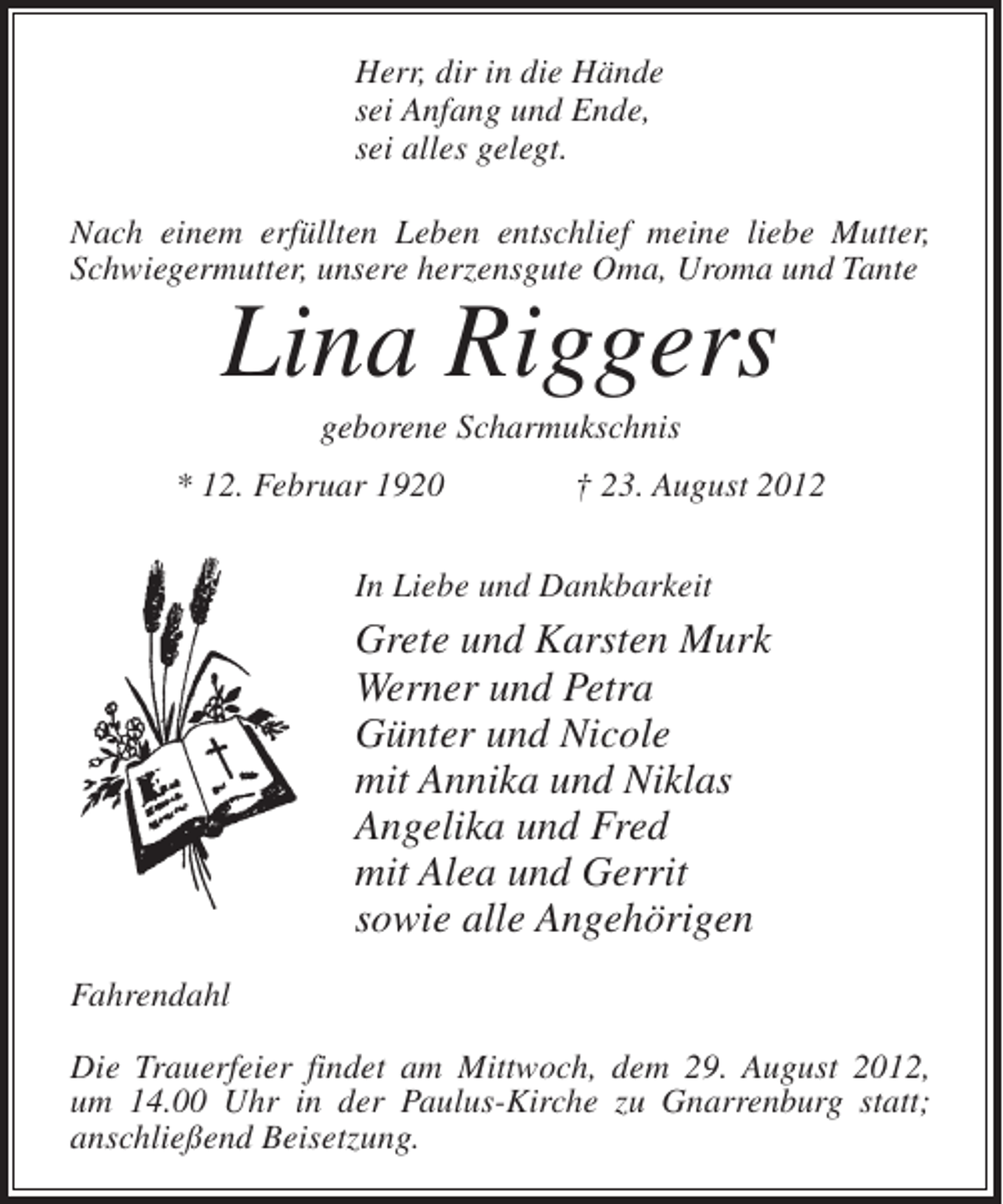 <p>Herr, dir in die Hände<br />sei Anfang und Ende,<br />sei alles gelegt.<br />Nach einem erfüllten Leben entschlief meine liebe Mutter,<br />Schwiegermutter, unsere herzensgute Oma, Uroma und Tante</p><p>Lina Riggers<br />geborene Scharmukschnis<br />* 12. Februar 1920</p><p>† 23. August 2012</p><p>In Liebe und Dankbarkeit</p><p>Grete und Karsten Murk<br />Werner und Petra<br />Günter und Nicole<br />mit Annika und Niklas<br />Angelika und Fred<br />mit Alea und Gerrit<br />sowie alle Angehörigen<br />Fahrendahl<br />Die Trauerfeier findet am Mittwoch, dem 29. August 2012,<br />um 14.00 Uhr in der Paulus-Kirche zu Gnarrenburg statt;<br />anschließend Beisetzung.</p>