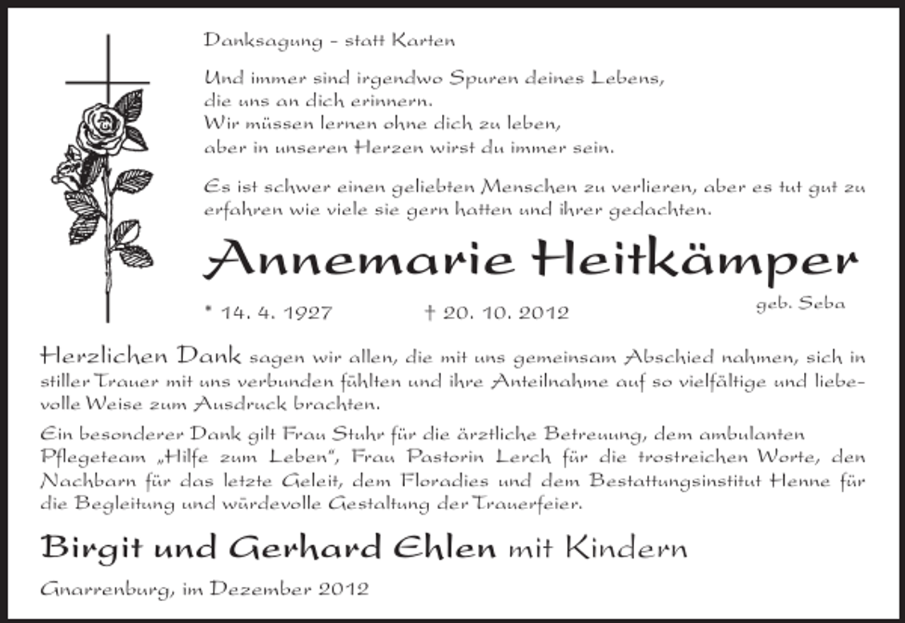 <p>Danksagung - statt Karten<br />Und immer sind irgendwo Spuren deines Lebens,<br />die uns an dich erinnern.<br />Wir müssen lernen ohne dich zu leben,<br />aber in unseren Herzen wirst du immer sein.<br />Es ist schwer einen geliebten Menschen zu verlieren, aber es tut gut zu<br />erfahren wie viele sie gern hatten und ihrer gedachten.</p><p>Annemarie Heitkämper<br />* 14. 4. 1927</p><p>† 20. 10. 2012</p><p>geb. Seba</p><p>Herzlichen Dank sagen wir allen, die mit uns gemeinsam Abschied nahmen, sich in<br />stiller Trauer mit uns verbunden fühlten und ihre Anteilnahme auf so vielfältige und liebevolle Weise zum Ausdruck brachten.<br />Ein besonderer Dank gilt Frau Stuhr für die ärztliche Betreuung, dem ambulanten<br />Pflegeteam „Hilfe zum Leben“, Frau Pastorin Lerch für die trostreichen Worte, den<br />Nachbarn für das letzte Geleit, dem Floradies und dem Bestattungsinstitut Henne für<br />die Begleitung und würdevolle Gestaltung der Trauerfeier.</p><p>Birgit und Gerhard Ehlen mit Kindern<br />Gnarrenburg, im Dezember 2012</p>