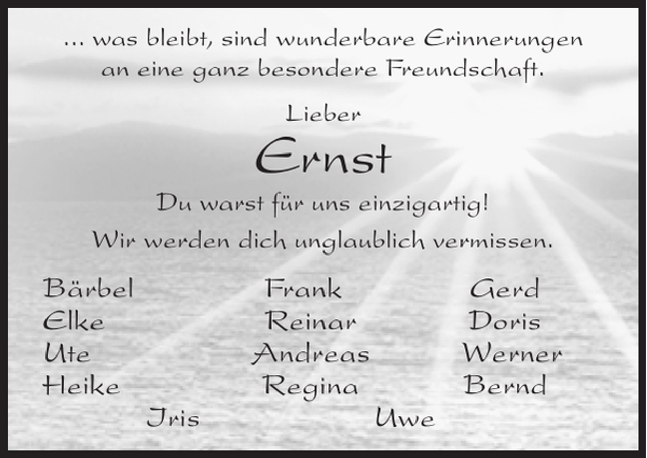 <p>... was bleibt, sind wunderbare Erinnerungen<br />an eine ganz besondere Freundschaft.<br />Lieber</p><p>Ernst</p><p>Du warst für uns einzigartig!<br />Wir werden dich unglaublich vermissen.</p><p>Bärbel<br />Elke<br />Ute<br />Heike</p><p>Iris</p><p>Frank<br />Reinar<br />Andreas<br />Regina</p><p>Uwe</p><p>Gerd<br />Doris<br />Werner<br />Bernd</p>