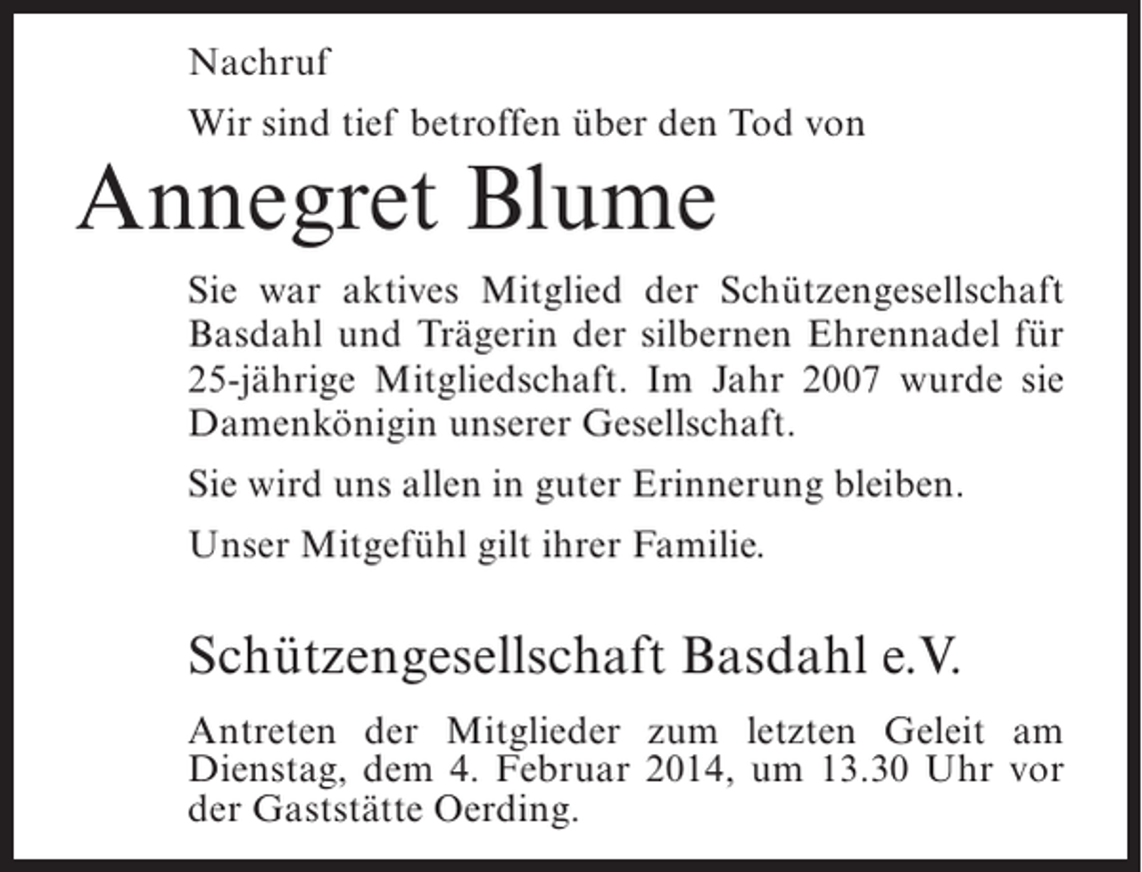 <p>Nachruf<br />Wir sind tief betroffen über den Tod von</p><p>Annegret Blume</p><p>Sie war aktives Mitglied der Schützengesellschaft<br />Basdahl und Trägerin der silbernen Ehrennadel für<br />25-jährige Mitgliedschaft. Im Jahr 2007 wurde sie<br />Damenkönigin unserer Gesellschaft.<br />Sie wird uns allen in guter Erinnerung bleiben.<br />Unser Mitgefühl gilt ihrer Familie.</p><p>Schützengesellschaft Basdahl e.V.<br />Antreten der Mitglieder zum letzten Geleit am<br />Dienstag, dem 4. Februar 2014, um 13.30 Uhr vor<br />der Gaststätte Oerding.</p>