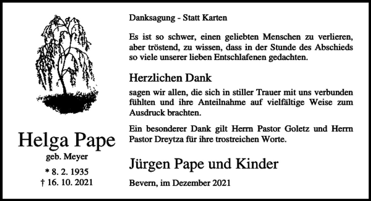 <p>Danksagung - Statt Karten<br />Es ist so schwer, einen geliebten Menschen zu verlieren,<br />aber tröstend, zu wissen, dass in der Stunde des Abschieds<br />so viele unserer lieben Entschlafenen gedachten.</p><p>Herzlichen Dank<br />sagen wir allen, die sich in stiller Trauer mit uns verbunden<br />fühlten und ihre Anteilnahme auf vielfältige Weise zum<br />Ausdruck brachten.</p><p>Helga Pape<br />geb. Meyer<br />* 8. 2. 1935<br />† 16. 10. 2021</p><p>Ein besonderer Dank gilt Herrn Pastor Goletz und Herrn<br />Pastor Dreytza für ihre trostreichen Worte.</p><p>Jürgen Pape und Kinder<br />Bevern, im Dezember 2021</p>